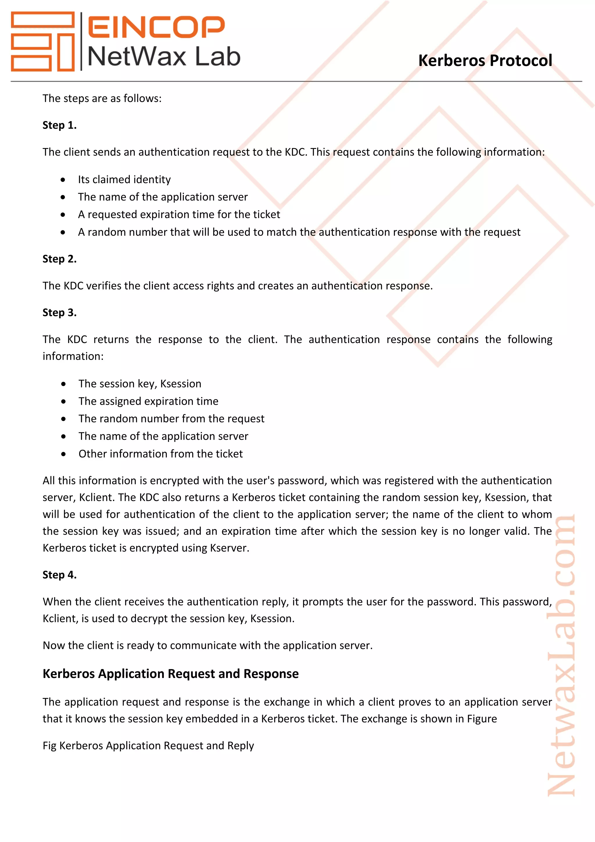 Kerberos Protocol
The steps are as follows:
Step 1.
The client sends an authentication request to the KDC. This request contains the following information:
 Its claimed identity
 The name of the application server
 A requested expiration time for the ticket
 A random number that will be used to match the authentication response with the request
Step 2.
The KDC verifies the client access rights and creates an authentication response.
Step 3.
The KDC returns the response to the client. The authentication response contains the following
information:
 The session key, Ksession
 The assigned expiration time
 The random number from the request
 The name of the application server
 Other information from the ticket
All this information is encrypted with the user's password, which was registered with the authentication
server, Kclient. The KDC also returns a Kerberos ticket containing the random session key, Ksession, that
will be used for authentication of the client to the application server; the name of the client to whom
the session key was issued; and an expiration time after which the session key is no longer valid. The
Kerberos ticket is encrypted using Kserver.
Step 4.
When the client receives the authentication reply, it prompts the user for the password. This password,
Kclient, is used to decrypt the session key, Ksession.
Now the client is ready to communicate with the application server.
Kerberos Application Request and Response
The application request and response is the exchange in which a client proves to an application server
that it knows the session key embedded in a Kerberos ticket. The exchange is shown in Figure
Fig Kerberos Application Request and Reply
 