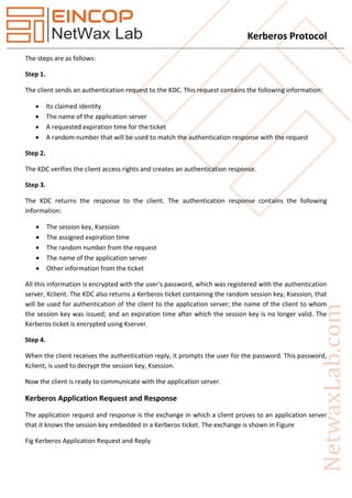 Kerberos Protocol
The steps are as follows:
Step 1.
The client sends an authentication request to the KDC. This request contains the following information:
 Its claimed identity
 The name of the application server
 A requested expiration time for the ticket
 A random number that will be used to match the authentication response with the request
Step 2.
The KDC verifies the client access rights and creates an authentication response.
Step 3.
The KDC returns the response to the client. The authentication response contains the following
information:
 The session key, Ksession
 The assigned expiration time
 The random number from the request
 The name of the application server
 Other information from the ticket
All this information is encrypted with the user's password, which was registered with the authentication
server, Kclient. The KDC also returns a Kerberos ticket containing the random session key, Ksession, that
will be used for authentication of the client to the application server; the name of the client to whom
the session key was issued; and an expiration time after which the session key is no longer valid. The
Kerberos ticket is encrypted using Kserver.
Step 4.
When the client receives the authentication reply, it prompts the user for the password. This password,
Kclient, is used to decrypt the session key, Ksession.
Now the client is ready to communicate with the application server.
Kerberos Application Request and Response
The application request and response is the exchange in which a client proves to an application server
that it knows the session key embedded in a Kerberos ticket. The exchange is shown in Figure
Fig Kerberos Application Request and Reply
 