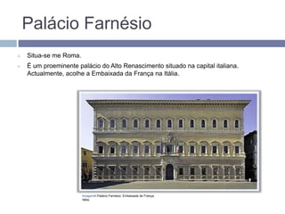 Palácio Farnésio
 Situa-se me Roma.
 É um proeminente palácio do Alto Renascimento situado na capital italiana.
Actualmente, acolhe a Embaixada da França na Itália.
Imagem6-Palácio Farnésio. Embaixada de França,
Itália.
 