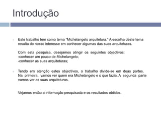 Introdução
 Este trabalho tem como tema “Michelangelo arquitetura.” A escolha deste tema
resulta do nosso interesse em conhecer algumas das suas arquiteturas.
Com esta pesquisa, desejamos atingir os seguintes objectivos:
-conhecer um pouco de Michelangelo;
-conhecer as suas arquiteturas;
 Tendo em atenção estes objectivos, o trabalho divide-se em duas partes.
Na primeira, vamos ver quem era Michelangelo e o que fazia. A segunda parte
vamos ver as suas arquiteturas.
Vejamos então a informação pesquisada e os resultados obtidos.
 