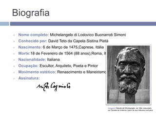 Biografia
 Nome completo: Michelangelo di Lodovico Buonarroti Simoni
 Conhecido por: David Teto da Capela Sistina Pietà
 Nascimento: 6 de Março de 1475,Caprese, Itália
 Morte:18 de Fevereiro de 1564 (88 anos),Roma, Itália
 Nacionalidade: Italiana
 Ocupação: Escultor, Arquiteto, Poeta e Pintor
 Movimento estético: Renascimento e Maneirismo
 Assinatura:
Imagem1-Retrato de Michelangelo, de 1564, executado
por Daniele da Volterra a partir de sua máscara mortuária.
 