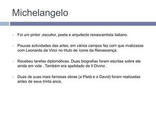 Michelangelo
 Foi um pintor ,escultor, poeta e arquitecto renascentista italiano.
 Poucas actividades das artes, em vários campos fez com que rivalizasse
com Leonardo da Vinci no título de ícone da Renascença.
 Recebeu tarefas diplomáticas. Duas biografias foram escritas sobre ele
ainda em vida . Também era apelidado de Il Divino .
 Duas de suas mais famosas obras (a Pietá e o David) foram realizadas
antes de seus trinta anos.
 