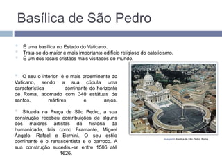 Basílica de São Pedro

O seu o interior é o mais proeminente do
Vaticano, sendo a sua cúpula uma
característica dominante do horizonte
de Roma, adornado com 340 estátuas de
santos, mártires e anjos.

Situada na Praça de São Pedro, a sua
construção recebeu contribuições de alguns
dos maiores artistas da história da
humanidade, tais como Bramante, Miguel
Ângelo, Rafael e Bernini. O seu estilo
dominante é o renascentista e o barroco. A
sua construção sucedeu-se entre 1506 até
1626.
Imagem2-Basílica de São Pedro, Roma.

É uma basílica no Estado do Vaticano.

Trata-se do maior e mais importante edifício religioso do catolicismo.

É um dos locais cristãos mais visitados do mundo.
 