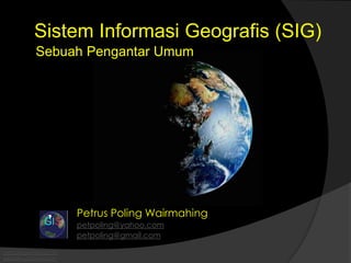 Sistem Informasi Geografis (SIG) 
Sebuah Pengantar Umum 
petpoling@yahoo.com 
petpoling@gmail.com 
Petrus Poling Wairmahing 
petpoling@yahoo.com 
petpoling@gmail.com 
 