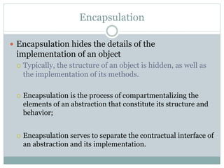 Encapsulation
 Encapsulation hides the details of the
implementation of an object
 Typically, the structure of an object is hidden, as well as
the implementation of its methods.
 Encapsulation is the process of compartmentalizing the
elements of an abstraction that constitute its structure and
behavior;
 Encapsulation serves to separate the contractual interface of
an abstraction and its implementation.
 