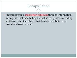 Encapsulation
 Encapsulation is most often achieved through information
hiding (not just data hiding), which is the process of hiding
all the secrets of an object that do not contribute to its
essential characteristics
 