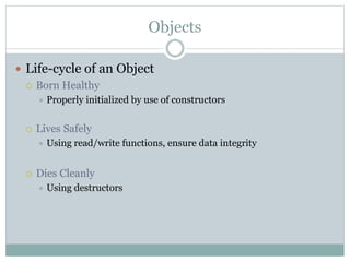 Objects
 Life-cycle of an Object
 Born Healthy
 Properly initialized by use of constructors
 Lives Safely
 Using read/write functions, ensure data integrity
 Dies Cleanly
 Using destructors
 