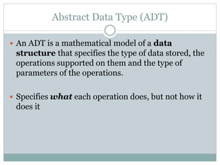 Abstract Data Type (ADT)
 An ADT is a mathematical model of a data
structure that specifies the type of data stored, the
operations supported on them and the type of
parameters of the operations.
 Specifies what each operation does, but not how it
does it
 