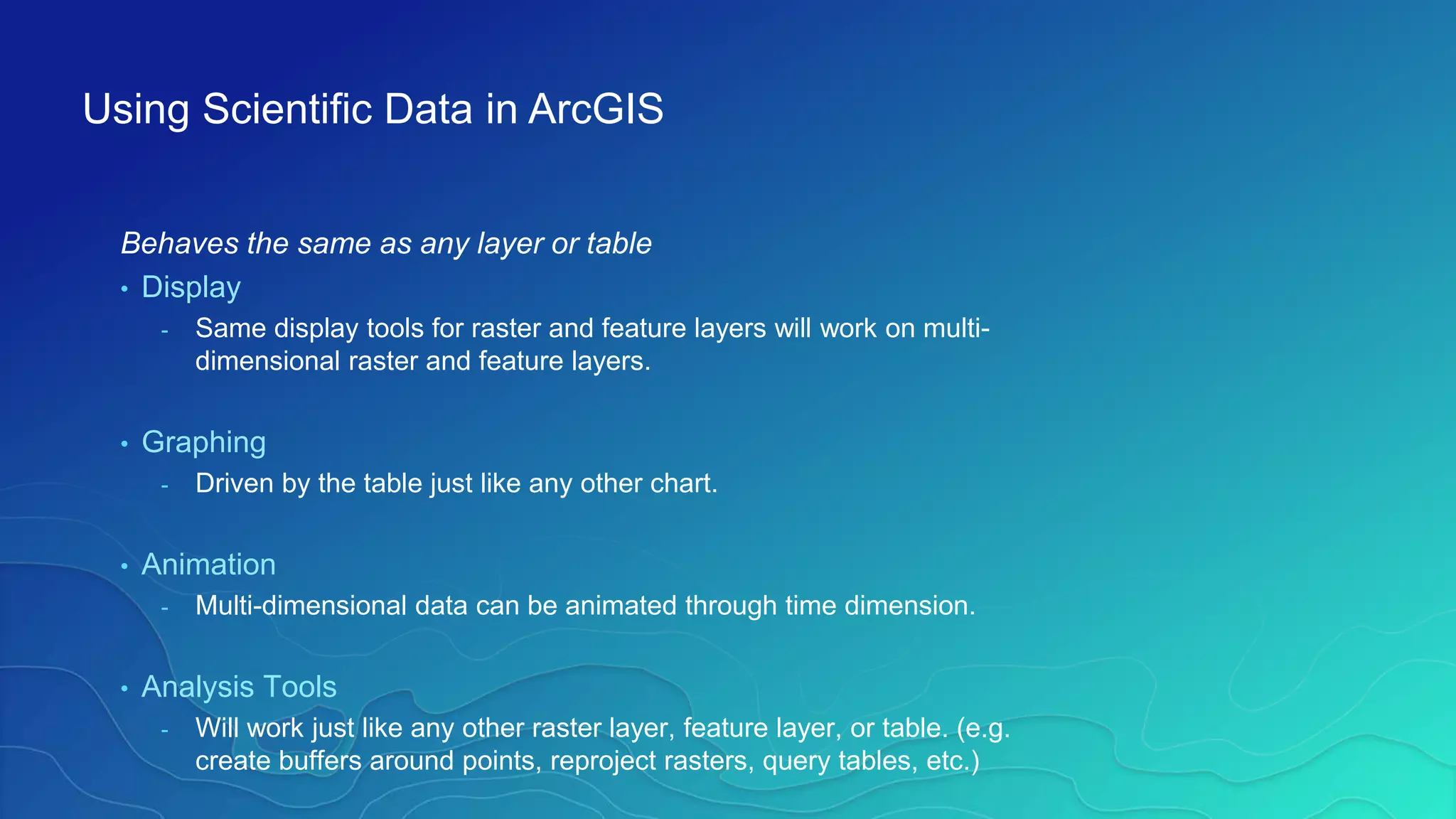 Behaves the same as any layer or table
• Display
- Same display tools for raster and feature layers will work on multi-
dimensional raster and feature layers.
• Graphing
- Driven by the table just like any other chart.
• Animation
- Multi-dimensional data can be animated through time dimension.
• Analysis Tools
- Will work just like any other raster layer, feature layer, or table. (e.g.
create buffers around points, reproject rasters, query tables, etc.)
Using Scientific Data in ArcGIS
 