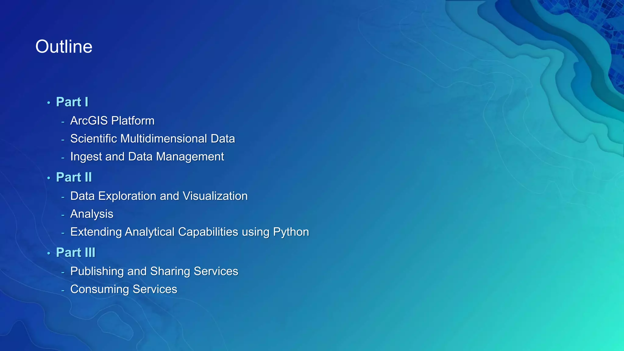 Outline
• Part I
- ArcGIS Platform
- Scientific Multidimensional Data
- Ingest and Data Management
• Part II
- Data Exploration and Visualization
- Analysis
- Extending Analytical Capabilities using Python
• Part III
- Publishing and Sharing Services
- Consuming Services
 