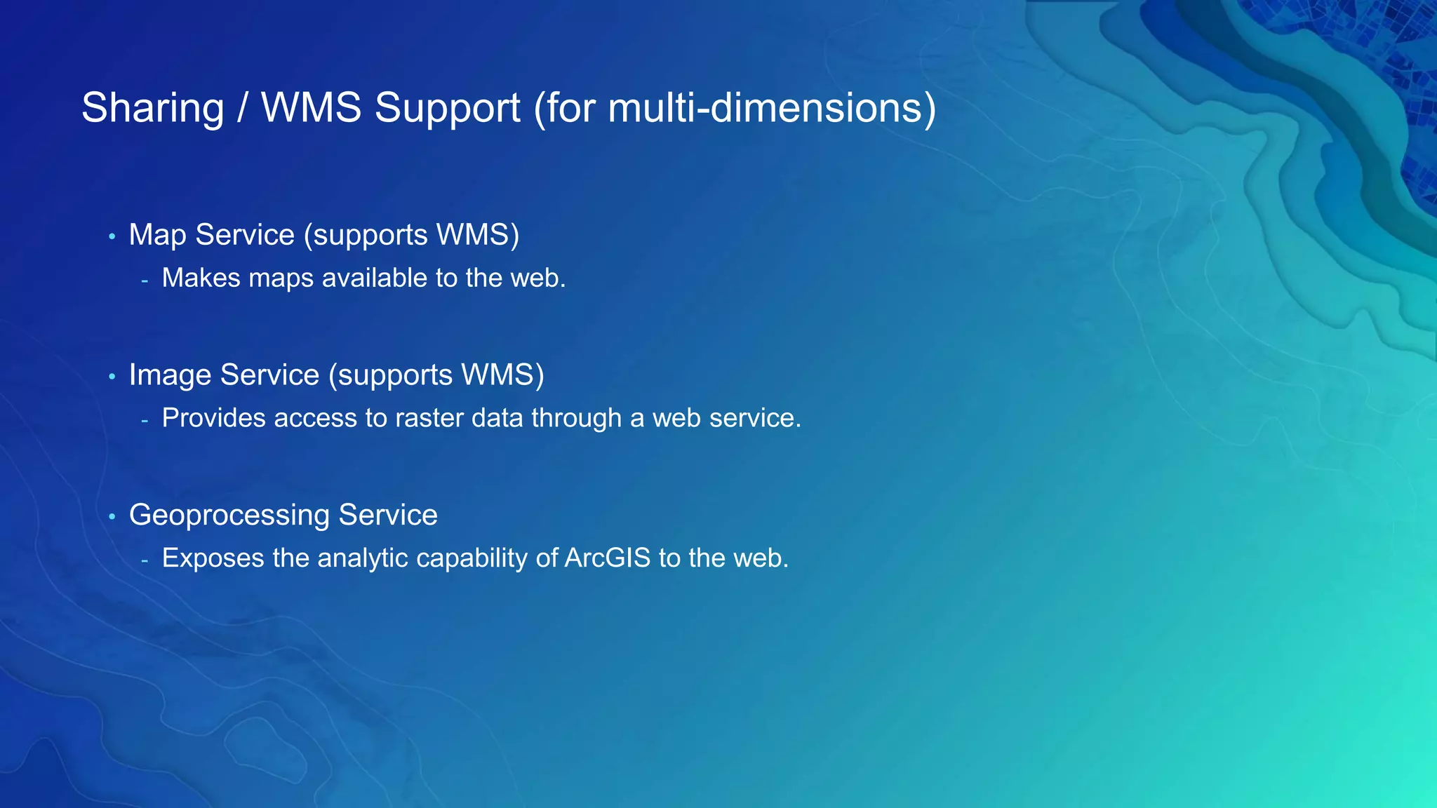 • Map Service (supports WMS)
- Makes maps available to the web.
• Image Service (supports WMS)
- Provides access to raster data through a web service.
• Geoprocessing Service
- Exposes the analytic capability of ArcGIS to the web.
Sharing / WMS Support (for multi-dimensions)
 