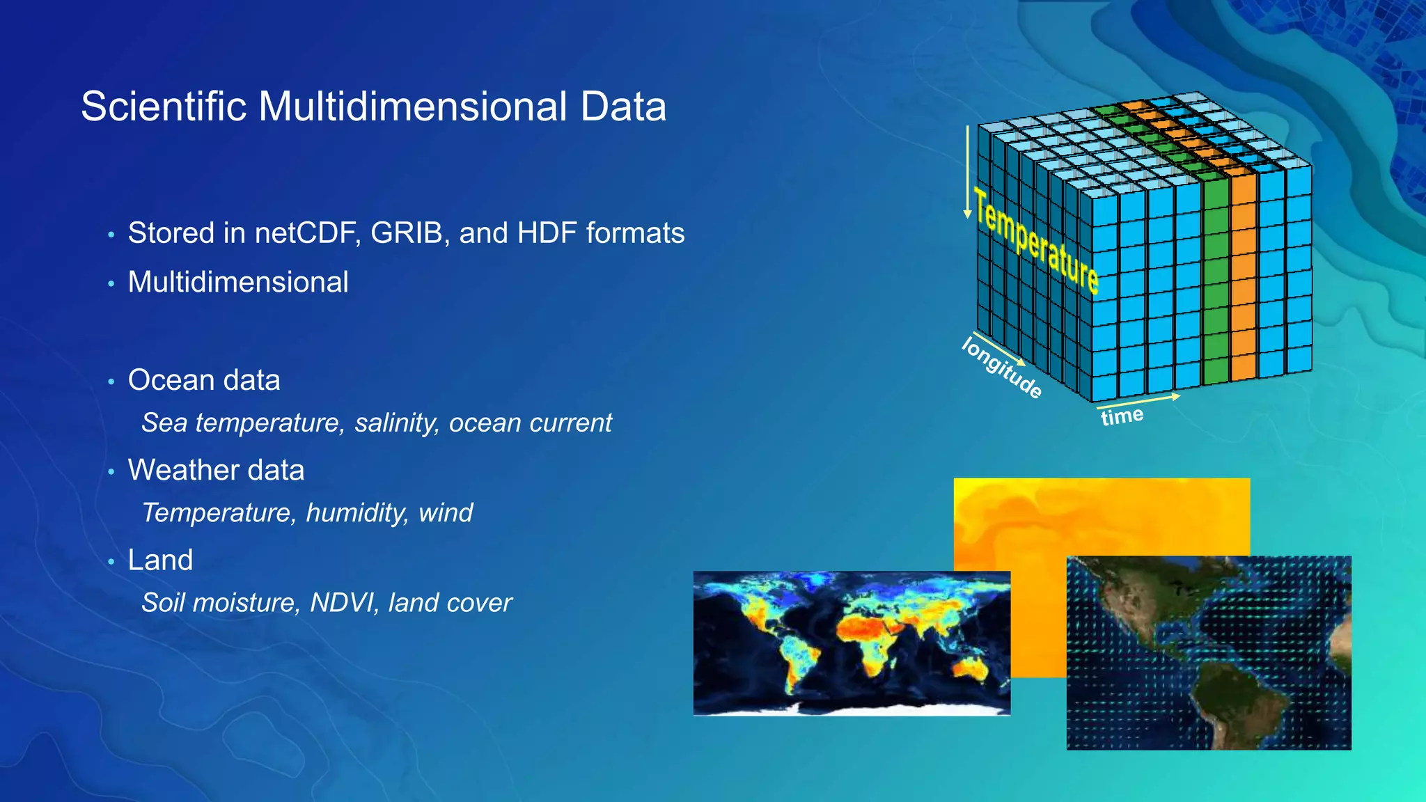 Scientific Multidimensional Data
• Stored in netCDF, GRIB, and HDF formats
• Multidimensional
• Ocean data
Sea temperature, salinity, ocean current
• Weather data
Temperature, humidity, wind
• Land
Soil moisture, NDVI, land cover
 