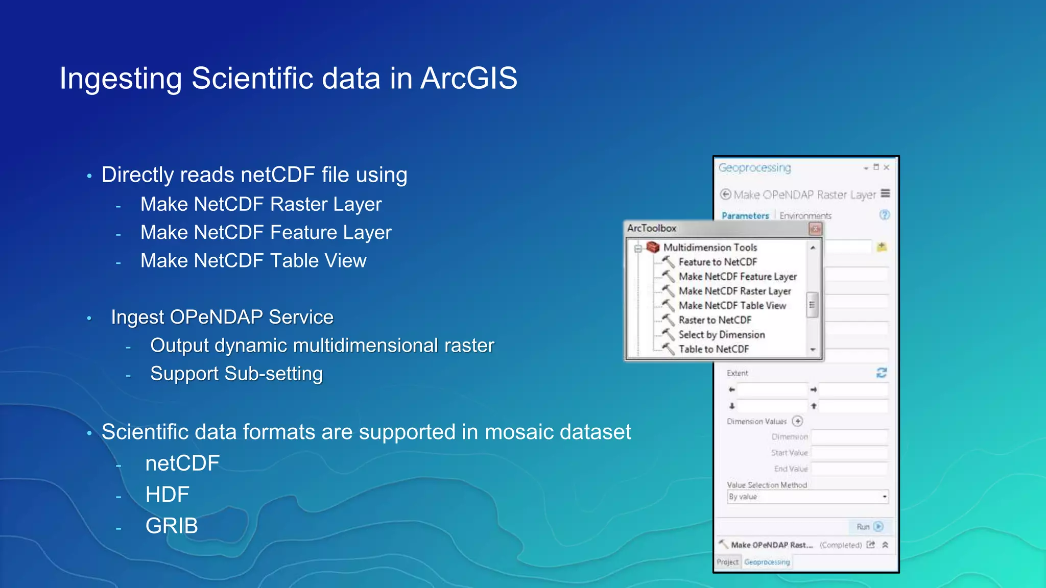 • Directly reads netCDF file using
- Make NetCDF Raster Layer
- Make NetCDF Feature Layer
- Make NetCDF Table View
• Ingest OPeNDAP Service
- Output dynamic multidimensional raster
- Support Sub-setting
• Scientific data formats are supported in mosaic dataset
- netCDF
- HDF
- GRIB
Ingesting Scientific data in ArcGIS
 