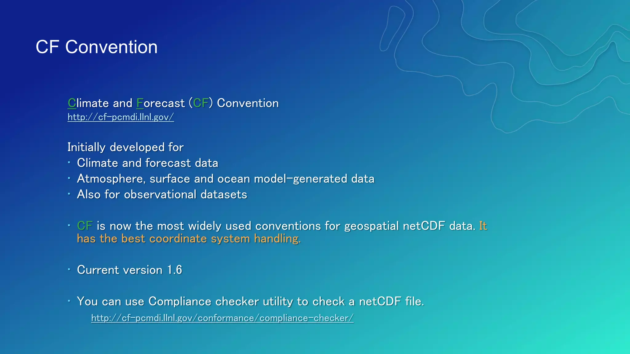 Climate and Forecast (CF) Convention
http://cf-pcmdi.llnl.gov/
Initially developed for
• Climate and forecast data
• Atmosphere, surface and ocean model-generated data
• Also for observational datasets
• CF is now the most widely used conventions for geospatial netCDF data. It
has the best coordinate system handling.
• Current version 1.6
• You can use Compliance checker utility to check a netCDF file.
http://cf-pcmdi.llnl.gov/conformance/compliance-checker/
CF Convention
 