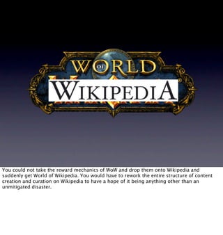 World of Wikipedia



You could not take the reward mechanics of WoW and drop them onto Wikipedia and
suddenly get World o...