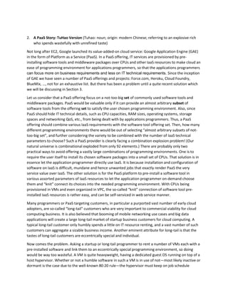 independently orchestrated clouds is achieved by respectfully and honorably using overlay CPU’s effort 
on context isolation. Detailed technical descriptions will be provided in Section 4. 
2. A PaaS Story: TuHao Version (Tuhao: noun; origin: modern Chinese; referring to an explosive rich 
who spends wastefully with unrefined taste) 
Not long after EC2, Google launched its value-added-on cloud service: Google Application Engine (GAE) 
in the form of Platform as a Service (PaaS). In a PaaS offering, IT services are provisioned by pre-installing 
software tools and middleware packages over CPUs and other IaaS resources to make cloud an 
ease of programming environment for applications programmers, so that the applications programmers 
can focus more on business requirements and less on IT technical requirements. Since the inception 
of GAE we have seen a number of PaaS offerings and projects: Force.com, Heroku, Cloud Foundry, 
BlueMix, …, not for an exhaustive list. But there has been a problem until a quite recent solution which 
we will be discussing in Section 3. 
Let us consider that a PaaS offering focus on a not-too-big set of commonly used software tools and 
middleware packages. PaaS would be valuable only if it can provide an almost arbitrary subset of 
software tools from the offering set to satisfy the user chosen programming environment. Also, since 
PaaS should hide IT technical details, such as CPU capacities, RAM sizes, operating systems, storage 
spaces and networking QoS, etc., from being dealt with by applications programmers. Thus, a PaaS 
offering should combine various IaaS requirements with the software tool offering set. Then, how many 
different programming environments there would be out of selecting “almost arbitrary subsets of not-too- 
big set”, and further considering the variety to be combined with the number of IaaS technical 
parameters to choose? Such a PaaS provider is clearly facing a combination explosion problem! (Our 
natural universe is combinational exploded from only 92 elements.) There are probably only two 
practical ways to avoid offering a vastly large combinations of programming environments. One is to 
require the user itself to install its chosen software packages into a small set of CPUs. That solution is in 
essence let the application programmer directly use IaaS. It is because installation and configuration of 
software on IaaS is difficult, mundane and hence unwanted jobs that exactly render PaaS the very 
service value over IaaS. The other solution is for the PaaS platform to pre-install a software tool in 
various assorted parameters of IaaS resources to let the application programmer on-demand choose 
them and “knit” connect its choices into the needed programming environment. With CPUs being 
provisioned in VMs and even organized in VPC, the so-called “knit” connection of software tool pre-installed 
IaaS resources is rather easy, and can be self-serviced in web service manner. 
Many programmers or PaaS targeting customers, in particular a purported vast number of early cloud 
adopters, are so-called “long-tail” customers who are very important to commercial viability for cloud 
computing business. It is also believed that booming of mobile networking use cases and big data 
applications will create a large long-tail market of startup business customers for cloud computing. A 
typical long-tail customer only humbly spends a little on IT resource renting, and a vast number of such 
customers can aggregate a sizable business income. Another eminent attribute for long-tail is that the 
tastes of long-tail customers are eccentrically special and individual. 
Now comes the problem. Asking a startup or long-tail programmer to rent a number of VMs each with a 
pre-installed software and link them to an eccentrically special programming environment, so doing 
 