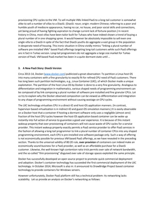 would be way too wasteful. A VM is quite heavyweight, having a dedicated guest OS running on top of a 
host hypervisor. Whether or not a humble software in such a VM is in use of not—most likely inactive or 
dormant is the case due to the well-known 80:20 rule—the hypervisor must keep on job schedule 
provisioning CPU cycles to the VM. To sell multiple VMs linked PaaS to a long-tail customer is somewhat 
alike to sell a number of villas to a DiaoSi. (DiaoSi: noun; origin: modern Chinese; referring to a poor and 
humble youth of mediocre appearance, having no car, no house, and poor social skills and connections, 
yet being proud of having fighting aspiration to change current lack of fortune position.) In recent 
history in China, most villas have been tailor built for Tuhaos who have indeed shown a trend of buying a 
plural number of in one shopping spree. It would however be absolutely impossible to sell even one 
single villa to a DiaoSi in spite of the fact that DiaoSi youths do aggregate a vast group in the population 
in desperate need of housing. This ironic situation in China vividly mimics “linking a plural number of 
software pre-installed VMs” based PaaS offerings targeting long-tail customers while such PaaS offerings 
are in fact in TuHao version. Long-tail programmers do not aggregate a large size market for TuHao 
version of PaaS. VM based PaaS market has been in a quite dormant state until … 
3. A New PaaS Story: DiaoSi Version 
Circa 2013-14, Docker (www.docker.com) publicized a great observation: To partition a Linux host OS 
into many containers with a fine granularity to exactly fit for refined CPU need of PaaS customers. There 
has long been such partition technologies, e.g., Linux Container (LXC), of which Docker made a unique 
exploitation. The partition of the host Linux OS by Docker is done to a very fine granularity. Analogous to 
differentiation and integration in mathematics, various shaped needs of programming environment can 
be composed of by link composing a plural number of software pre-installed and fine granular CPUs. Let 
us try to explain why the Docker observed composition can be viewed as differentiation and integration 
to any shape of programming environment without causing wastage on CPU cycles. 
The LXC technology virtualizes CPU in a direct-IO and host-OS application manners. (In contrast, 
hypervisor-based virtualization is in indirect-IO and guest-OS simulation manners.) It is easily observable 
on a Docker host that a container if hosting a dormant software only uses a negligible (almost zero) 
fraction of the host CPU cycles however the host-OS application based container can be woke up 
instantly into full action of service to guarantee a good user experience. It is because of this instant 
wakeup property that over provisioning of containers will not cause waste of CPU cycles for a service 
provider. This instant wakeup property exactly permits a PaaS service provider to offer PaaS services in 
the fashion of allowing a long-tail programmer to link a plural number of container CPUs into any shaped 
programming environment, each CPU is pre-installed one software package only. Such a way of offering 
is not economically possible for previous VM based PaaS offerings, as we have revealed in the preceding 
section. Thanks to the universal validity of 80:20 rule, over provision of containers can indeed make an 
economically sound business for a PaaS provider, as well as an affordable purchase for a DiaoSi 
customer. Likewise, the well-known high contention ratio trick permits over sale of network bandwidth, 
and the so-called “thin provisioning” disguised over sale of storage spaces exploited the same principle. 
Docker has successfully developed an open source project to promote quick commercial deployment 
and adoption. Docker’s container technology has succeeded the first commercial deployment of the LXC 
technology. In October 2014, Microsoft is also in: it announced its DrawBridge Project based container 
technology to provide containers for Windows servers. 
 