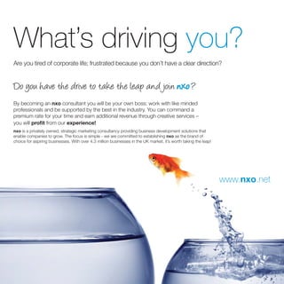What’s driving you?
Are you tired of corporate life; frustrated because you don’t have a clear direction?


Do you have the drive to take the leap and join nxo ?
By becoming an nxo consultant you will be your own boss; work with like minded
professionals and be supported by the best in the industry. You can command a
premium rate for your time and earn additional revenue through creative services –
you will proﬁt from our experience!
nxo is a privately owned, strategic marketing consultancy providing business development solutions that
enable companies to grow. The focus is simple - we are committed to establishing nxo as the brand of
choice for aspiring businesses. With over 4.3 million businesses in the UK market, it’s worth taking the leap!




                                                                                                                 www.nxo.net
 