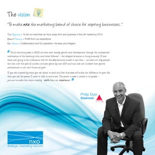 The vision
“ To make nxo the marketing brand of choice for aspiring businesses...”
The Objective > To be no more than an hour away from any business in the UK market by 2015
Brand Promise > Proﬁt from our experience
Our Values > Collaboration and Co-operation. Honesty and integrity



“   Since launching nxo in 2003 we have seen steady growth and development through the unexpected
interruption of the banking crisis and what followed – the deepest recession in living memory. If ever
there was going to be a relevance test for the nxo business model it was then – we have not only passed
the test; over the past 12 months we have grown by over 20% and now look set to break that growth
achievement in our new financial year.
If you are inspired by what you are about to read and feel that nxo will make the difference to your life,
then you are the person I want to talk to and meet. The power in nxo is vested in its people –

                                                               .”
join me to make the vision a reality - profit from our experience
                                                       experience.



                                                                           Philip Dyer
                                                                           Chairman
 
