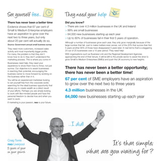 Set yourself free...                                They need your help
There has never been a better time                  Did you know?
Evidence shows that 67 per cent of                  > There are over 4.3 million businesses in the UK and Ireland
Small to Medium Enterprise employers                > 99% are small businesses
have an aspiration to grow over the                 > 84,000 new businesses starting up each year
next two to three years, but only                   > Up to 80% of businesses fail in their ﬁrst 5 years of operation.
about 20 per cent will actually do so.
                                                    Although a number of businesses grow each year, they only grow marginally because of the
Source: Government annual small business survey     large number that fail. Just to make matters even worse; out of the 20% that survive their ﬁrst
They need more customers, increased sales           5 years another 80% of those have disappeared 5 years later. In real terms that’s a staggering
activity and most importantly bigger proﬁts.        24 out of 25 businesses over a 10 year period. They need help!
For many, the problem is that they don’t            With organisations such as Business Link and the Regional Development Agencies
know how to do it; they don’t understand the        approaching the end of their tenure, it will be left to the private sector to assist the drive to
marketing process. This is where you come in!       grow Small to Medium Enterprises (SMEs) and push the UK economy to new heights.
Businesses need help; they need your
experience to show them how to thrive, not just
survive. Our objective is to assist businesses      There has never been a better opportunity;
in reaching their potential, encouraging the
business owner to move forward by working on        there has never been a better time!
the business rather than in it.
You will be an experienced marketeer looking        67 per cent of SME employers have an aspiration
to set yourself free from the corporate world,
searching for the ideal business opportunity that
                                                    to grow over the next two to three years
allows you to create wealth as a direct result
of your efforts. Perhaps you are simply looking     4.3 million businesses in the UK
to work with like-minded people and have the
personal freedom to decide how and when you
want to work.
                                                    84,000 new businesses starting up each year
If marketing is your passion, nxo is your future.




                                                       ...I did!

Craig Torrie
nxo Liverpool                                                                          It’s that simple;
5 years of year
on year growth                                                               what are you waiting for ?
 
