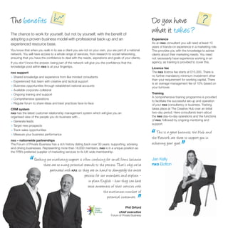 The benefits                                                                                            Do you have
The chance to work for yourself, but not by yourself, with the beneﬁt of
                                                                                                        what it takes ?
adopting a proven business model with professional back-up and an                                       Experience
experienced resource base.                                                                              As an nxo consultant you will need at least 10
                                                                                                        years of hands-on experience in a marketing role.
You know that when you walk in to see a client you are not on your own, you are part of a national      This provides you with the knowledge to advise
network. You will have access to a whole range of services, from research to social networking,         clients about their marketing needs. You need
ensuring that you have the conﬁdence to deal with the needs, aspirations and goals of your clients.     not necessarily have experience working in an
If you don’t know the answer, being part of the network will give you the conﬁdence that the            agency, as training is provided to cover this.
knowledge pool within nxo is at your ﬁngertips.                                                         Licence fee
nxo support                                                                                             The nxo licence fee starts at £15,000. There is
> Shared knowledge and experience from like minded consultants                                          no further mandatory minimum investment other
                                                                                                        than your requirement for working capital. There
> Experienced Hub team with creative and tactical support
                                                                                                        is an average management fee of 10% based on
> Business opportunities through established national accounts                                          your turnover.
> Available corporate collateral
> Ongoing training and support                                                                          Training
                                                                                                        A comprehensive training programme is provided
> Comprehensive operations
                                                                                                        to facilitate the successful set-up and operation
> Regular forum to share ideas and best practices face-to-face                                          of your nxo consultancy or business. Training
CRM system                                                                                              takes place at The Creative Hub over an initial
nxo has the latest customer relationship management system which will give you an                       two-day period. Here consultants learn about
organised view of the people you do business with...                                                    the nxo day-to-day operations and the functions
> Generate leads                                                                                        of nxo; followed by ongoing mentoring and
                                                                                                        support.
> Target new prospects
> Track sales opportunities
> Measure your business performance
nxo – nationwide partnerships
The Forum of Private Business has a rich history dating back over 30 years; supporting, advising
and driving businesses. Representing more than 18,000 members, nxo is in a unique position as
                                                                                                        “  This is a great business; the Hub and
                                                                                                        the Network are there to support you in
                                                                                                        achieving your goal.
                                                                                                                              ”
the FPB’s preferred supplier of marketing services to its UK wide membership.



              “   Seeking out marketing support is often confusing for small firms because
                        there are so many potential strands to the process. That’s why we’ve
                             partnered with nxo so they are on hand to demystify the entire
                                            nxo,
                                                    process for our members and explain -
                                                                                                        Jan Kelly
                                                                                                        nxo Bolton


                                                        in plain English - how they can best
                                                       raise awareness of their services with
                                                                  the maximu m nu mber of
                                                                     potential customers.
                                                                                               .”
                                                                                      Phil Orford
                                                                                  chief executive
                                                                            Forum of Private Business
 