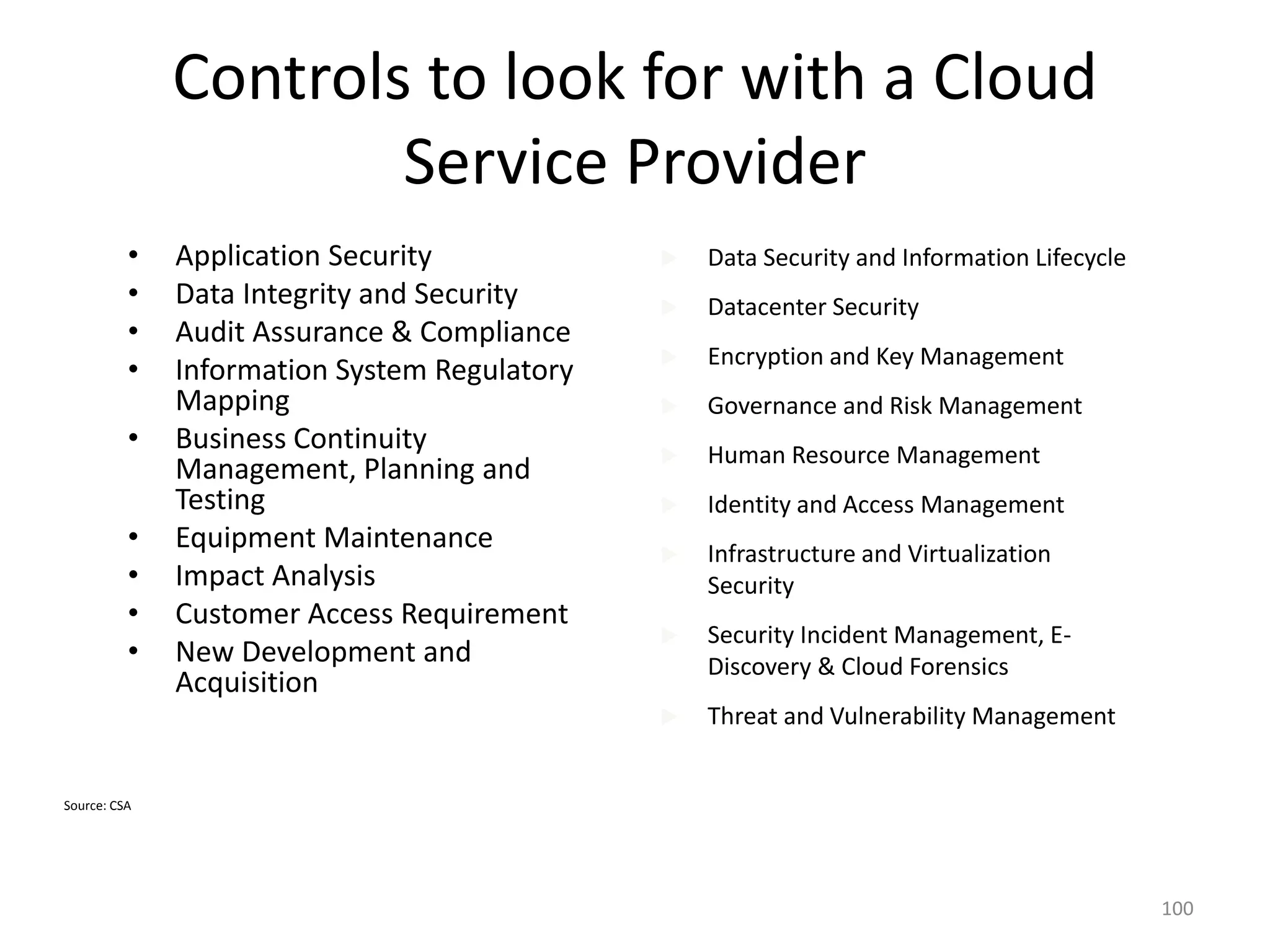 Controls to look for with a Cloud
Service Provider
• Application Security
• Data Integrity and Security
• Audit Assurance & Compliance
• Information System Regulatory
Mapping
• Business Continuity
Management, Planning and
Testing
• Equipment Maintenance
• Impact Analysis
• Customer Access Requirement
• New Development and
Acquisition
 Data Security and Information Lifecycle
 Datacenter Security
 Encryption and Key Management
 Governance and Risk Management
 Human Resource Management
 Identity and Access Management
 Infrastructure and Virtualization
Security
 Security Incident Management, E-
Discovery & Cloud Forensics
 Threat and Vulnerability Management
100
Source: CSA
 