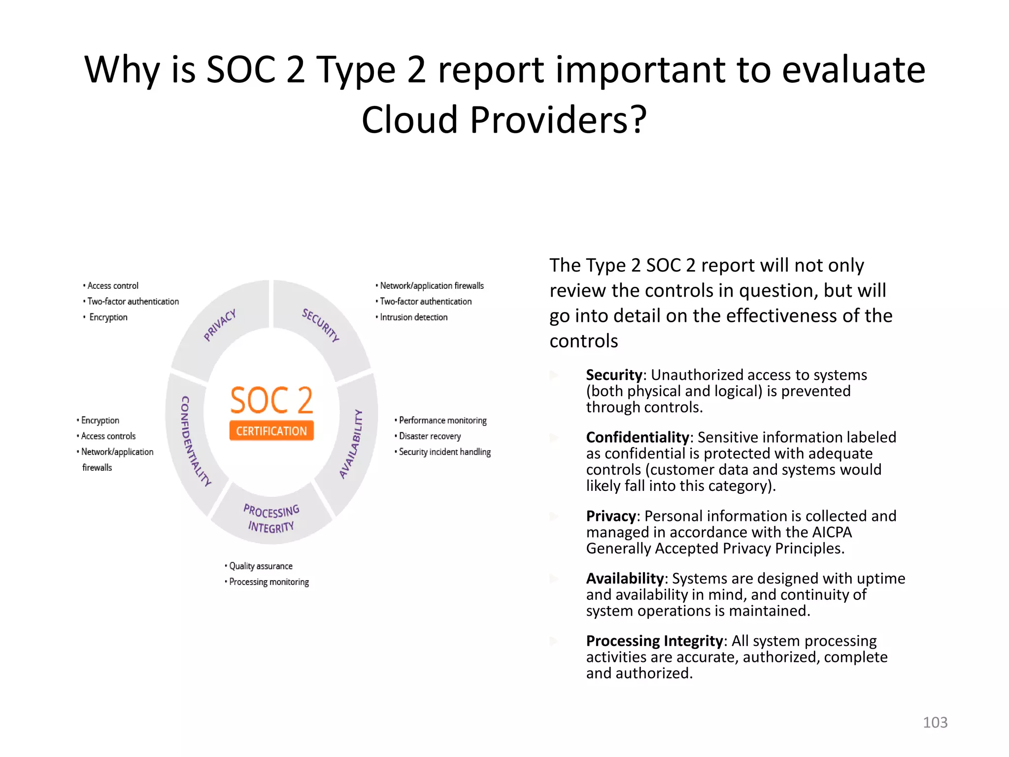 Why is SOC 2 Type 2 report important to evaluate
Cloud Providers?
103
The Type 2 SOC 2 report will not only
review the controls in question, but will
go into detail on the effectiveness of the
controls
 Security: Unauthorized access to systems
(both physical and logical) is prevented
through controls.
 Confidentiality: Sensitive information labeled
as confidential is protected with adequate
controls (customer data and systems would
likely fall into this category).
 Privacy: Personal information is collected and
managed in accordance with the AICPA
Generally Accepted Privacy Principles.
 Availability: Systems are designed with uptime
and availability in mind, and continuity of
system operations is maintained.
 Processing Integrity: All system processing
activities are accurate, authorized, complete
and authorized.
 