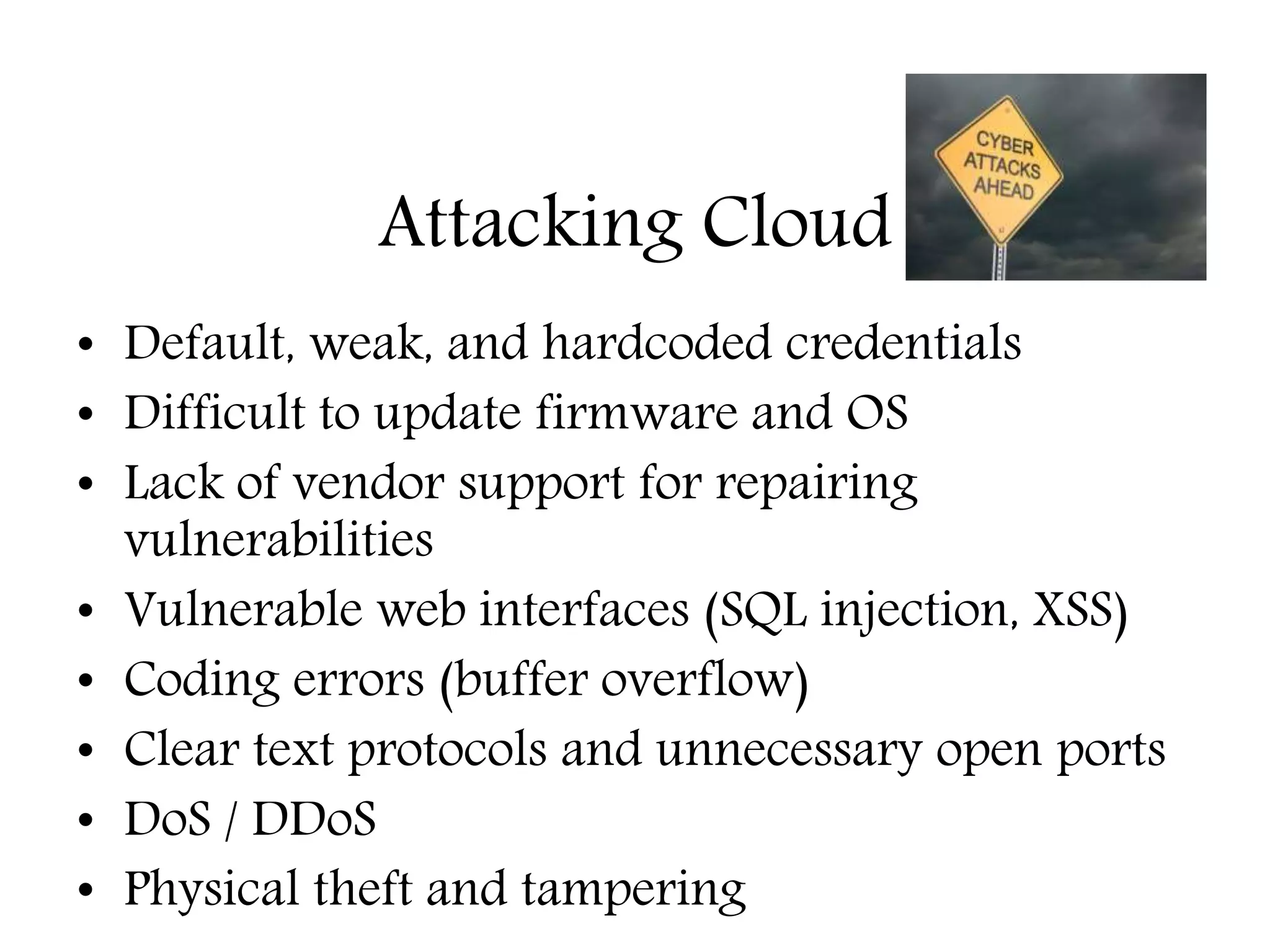 Attacking Cloud
• Default, weak, and hardcoded credentials
• Difficult to update firmware and OS
• Lack of vendor support for repairing
vulnerabilities
• Vulnerable web interfaces (SQL injection, XSS)
• Coding errors (buffer overflow)
• Clear text protocols and unnecessary open ports
• DoS / DDoS
• Physical theft and tampering
Education – Partnership – Solutions
Information Security
Office of Budget and Finance
 