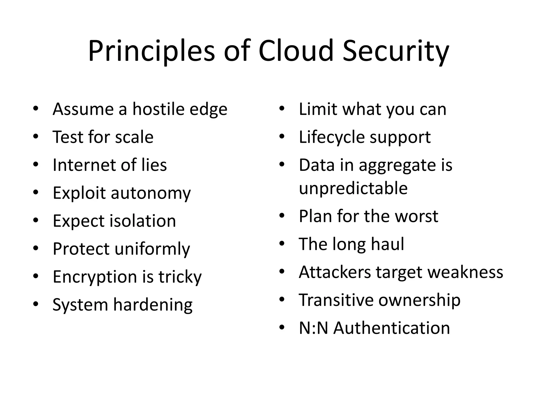 Principles of Cloud Security
• Assume a hostile edge
• Test for scale
• Internet of lies
• Exploit autonomy
• Expect isolation
• Protect uniformly
• Encryption is tricky
• System hardening
• Limit what you can
• Lifecycle support
• Data in aggregate is
unpredictable
• Plan for the worst
• The long haul
• Attackers target weakness
• Transitive ownership
• N:N Authentication
 