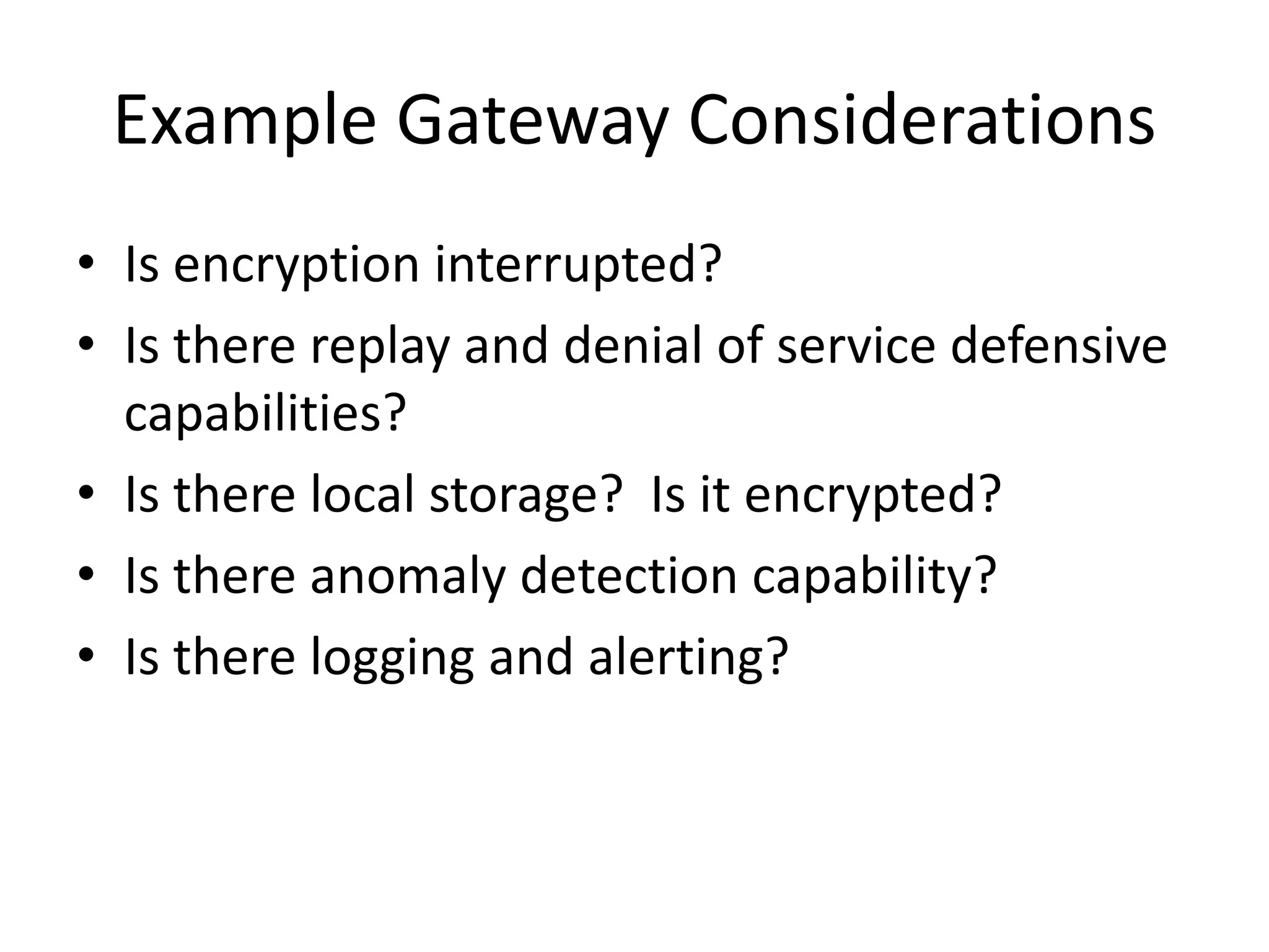 Example Gateway Considerations
• Is encryption interrupted?
• Is there replay and denial of service defensive
capabilities?
• Is there local storage? Is it encrypted?
• Is there anomaly detection capability?
• Is there logging and alerting?
 