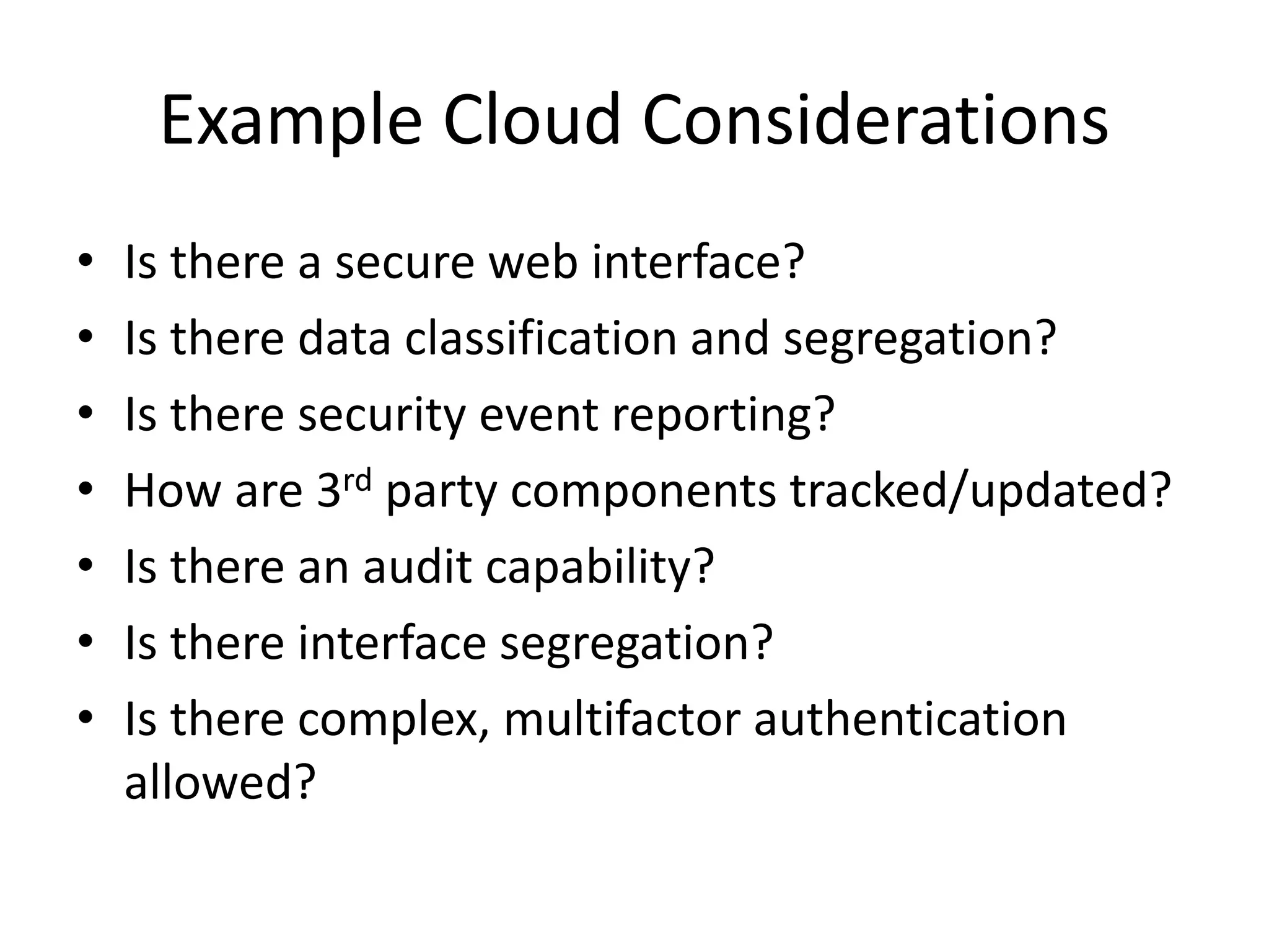Example Cloud Considerations
• Is there a secure web interface?
• Is there data classification and segregation?
• Is there security event reporting?
• How are 3rd party components tracked/updated?
• Is there an audit capability?
• Is there interface segregation?
• Is there complex, multifactor authentication
allowed?
 