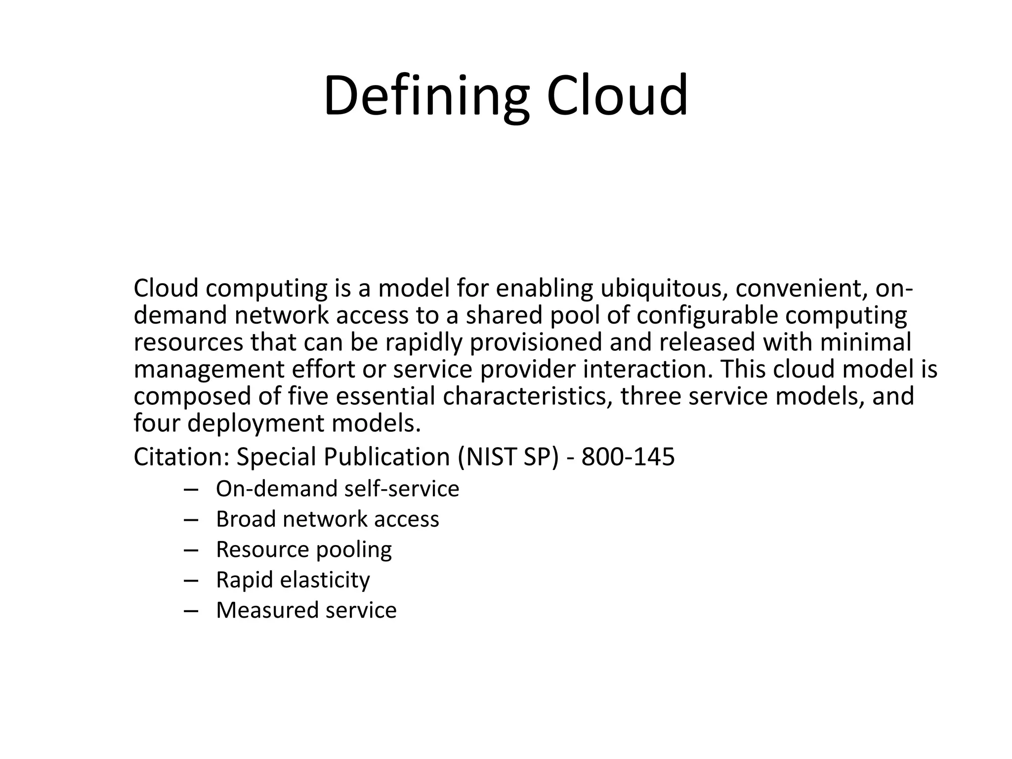 Defining Cloud
Cloud computing is a model for enabling ubiquitous, convenient, on-
demand network access to a shared pool of configurable computing
resources that can be rapidly provisioned and released with minimal
management effort or service provider interaction. This cloud model is
composed of five essential characteristics, three service models, and
four deployment models.
Citation: Special Publication (NIST SP) - 800-145
– On-demand self-service
– Broad network access
– Resource pooling
– Rapid elasticity
– Measured service
 
