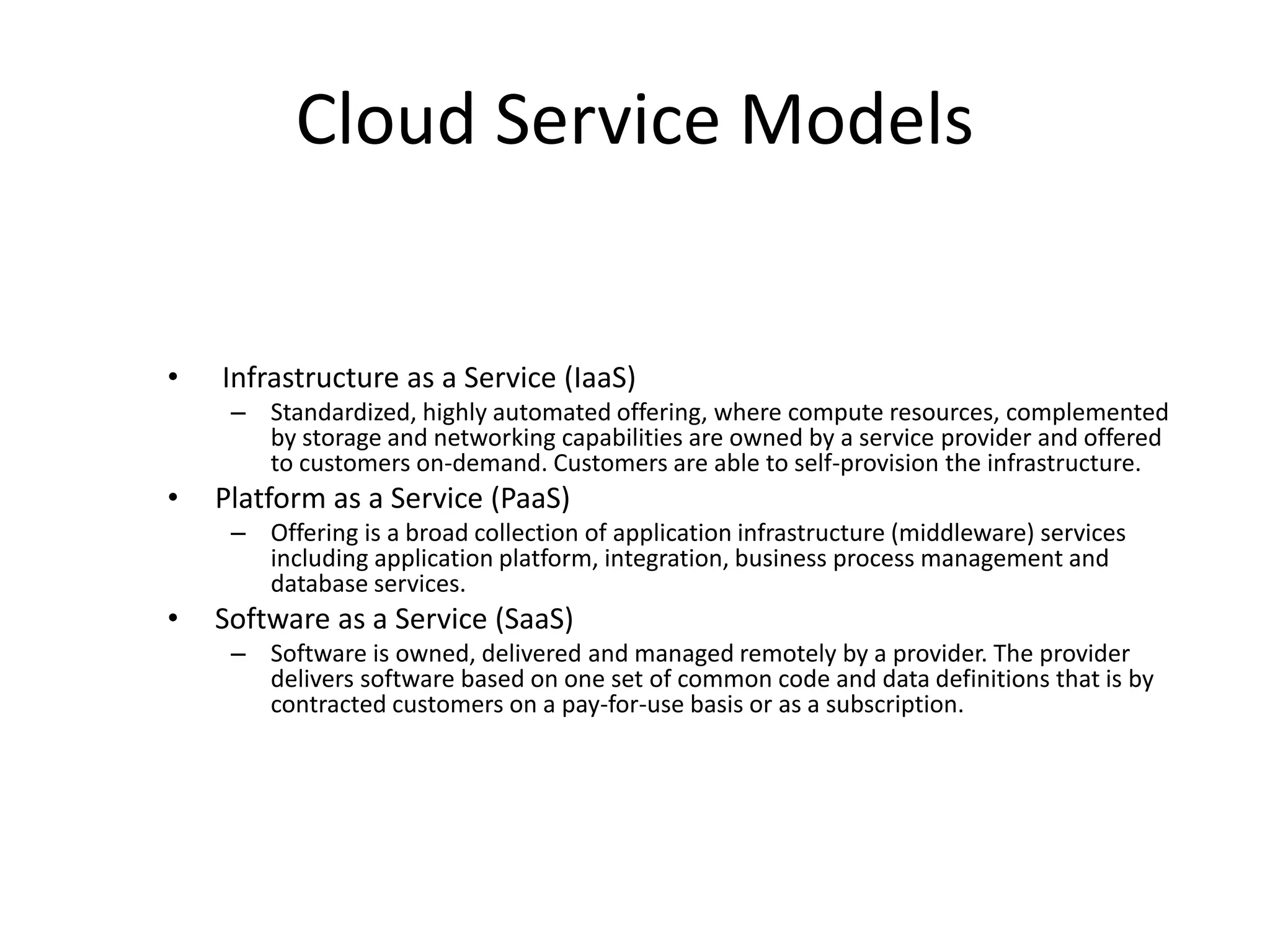 Cloud Service Models
• Infrastructure as a Service (IaaS)
– Standardized, highly automated offering, where compute resources, complemented
by storage and networking capabilities are owned by a service provider and offered
to customers on-demand. Customers are able to self-provision the infrastructure.
• Platform as a Service (PaaS)
– Offering is a broad collection of application infrastructure (middleware) services
including application platform, integration, business process management and
database services.
• Software as a Service (SaaS)
– Software is owned, delivered and managed remotely by a provider. The provider
delivers software based on one set of common code and data definitions that is by
contracted customers on a pay-for-use basis or as a subscription.
 