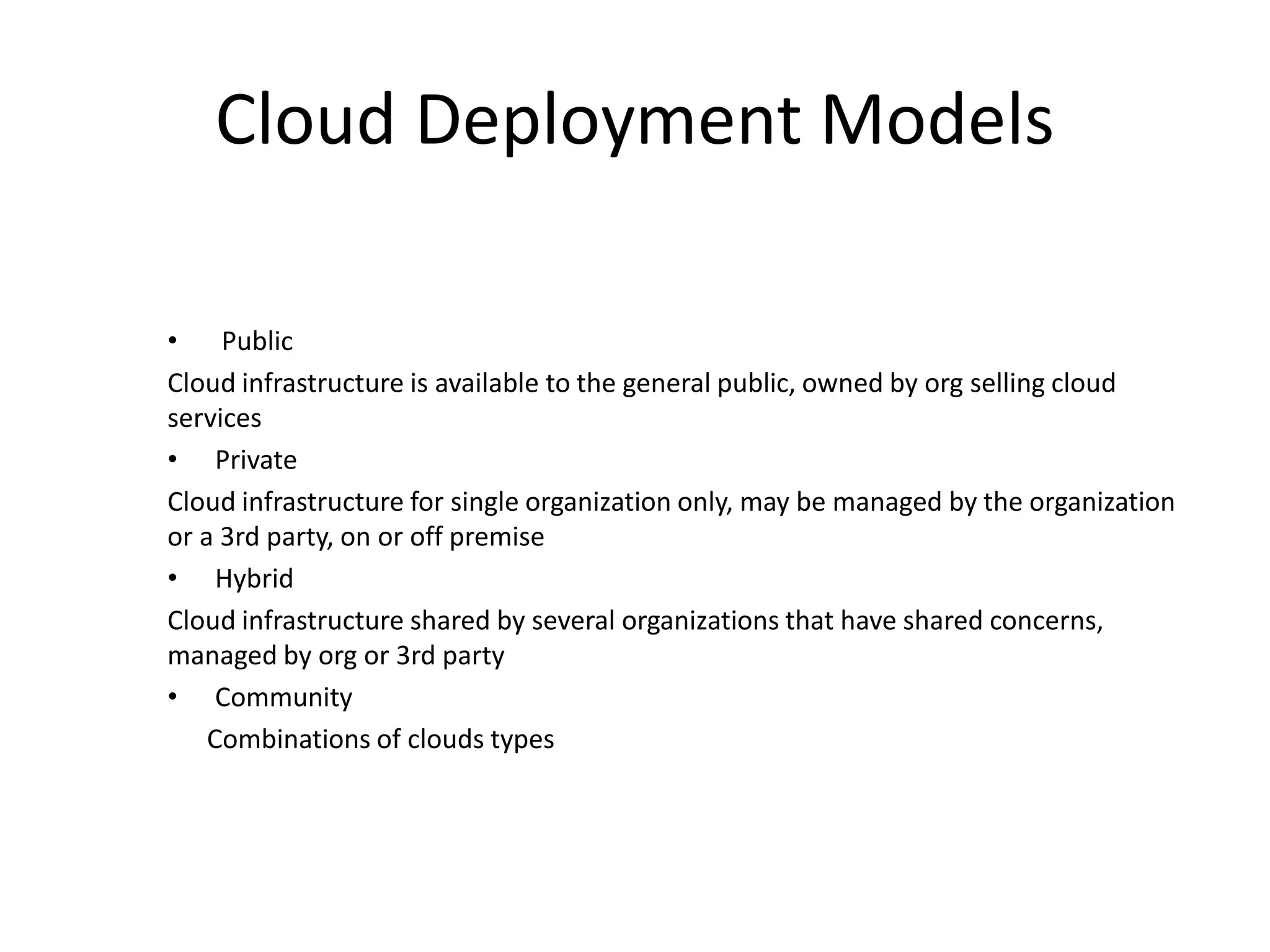 Cloud Deployment Models
• Public
Cloud infrastructure is available to the general public, owned by org selling cloud
services
• Private
Cloud infrastructure for single organization only, may be managed by the organization
or a 3rd party, on or off premise
• Hybrid
Cloud infrastructure shared by several organizations that have shared concerns,
managed by org or 3rd party
• Community
Combinations of clouds types
 