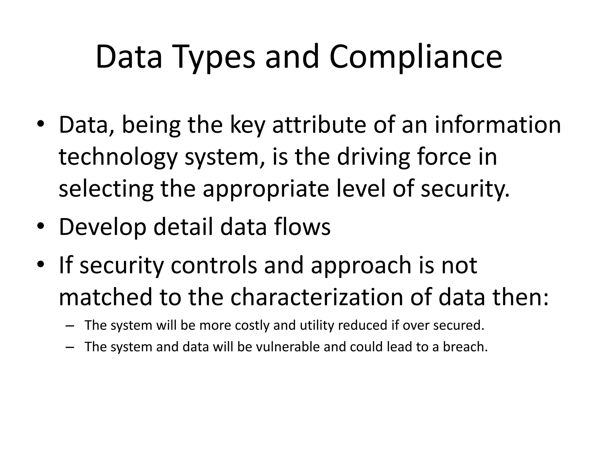 Data Types and Compliance
• Data, being the key attribute of an information
technology system, is the driving force in
selecting the appropriate level of security.
• Develop detail data flows
• If security controls and approach is not
matched to the characterization of data then:
– The system will be more costly and utility reduced if over secured.
– The system and data will be vulnerable and could lead to a breach.
 