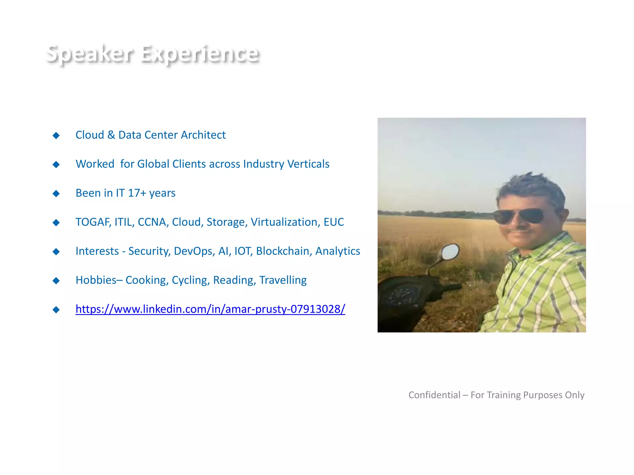 Speaker Experience
◆ Cloud & Data Center Architect
◆ Worked for Global Clients across Industry Verticals
◆ Been in IT 17+ years
◆ TOGAF, ITIL, CCNA, Cloud, Storage, Virtualization, EUC
◆ Interests - Security, DevOps, AI, IOT, Blockchain, Analytics
◆ Hobbies– Cooking, Cycling, Reading, Travelling
◆ https://www.linkedin.com/in/amar-prusty-07913028/
Confidential – For Training Purposes Only
 
