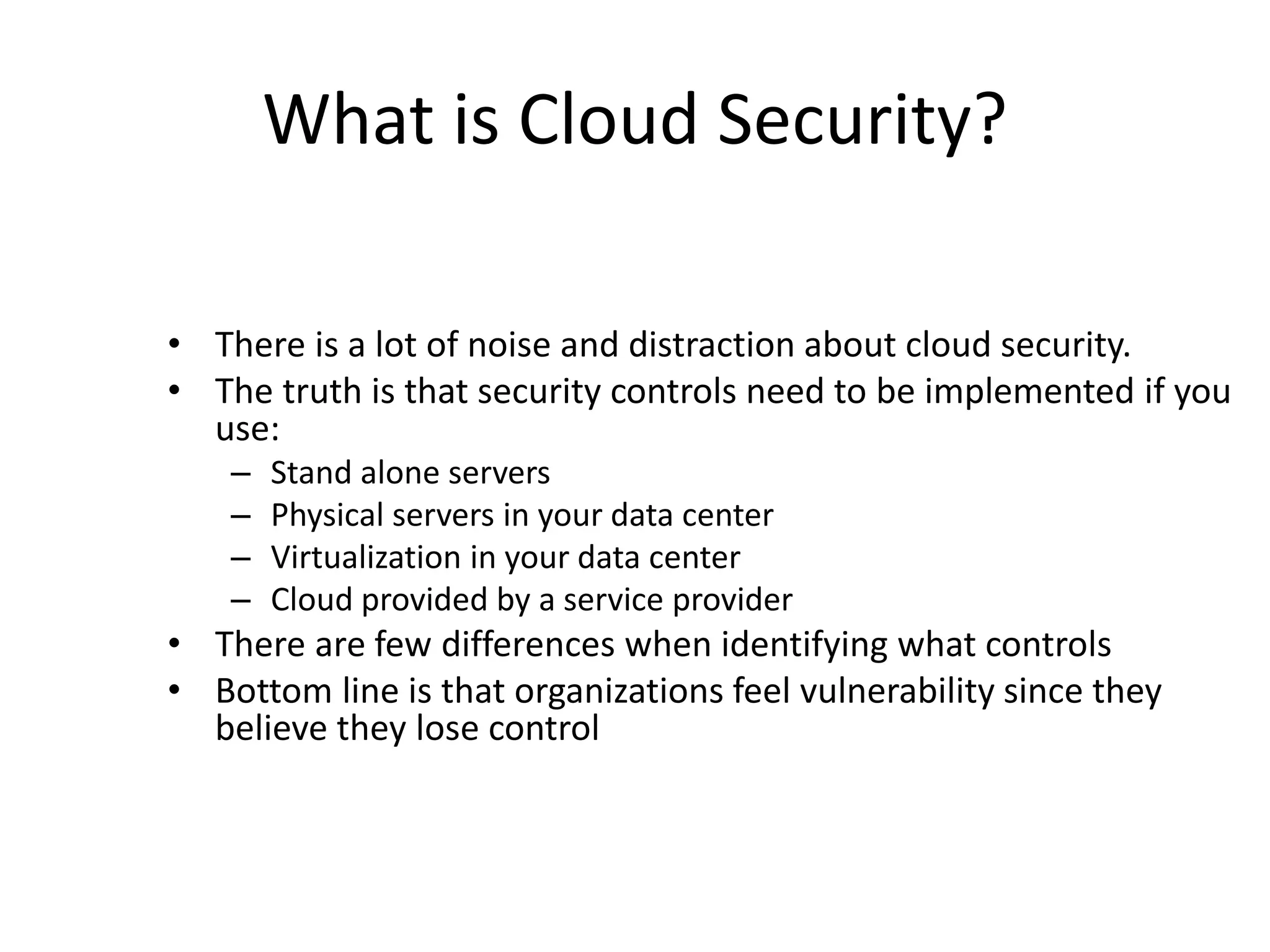 What is Cloud Security?
• There is a lot of noise and distraction about cloud security.
• The truth is that security controls need to be implemented if you
use:
– Stand alone servers
– Physical servers in your data center
– Virtualization in your data center
– Cloud provided by a service provider
• There are few differences when identifying what controls
• Bottom line is that organizations feel vulnerability since they
believe they lose control
 
