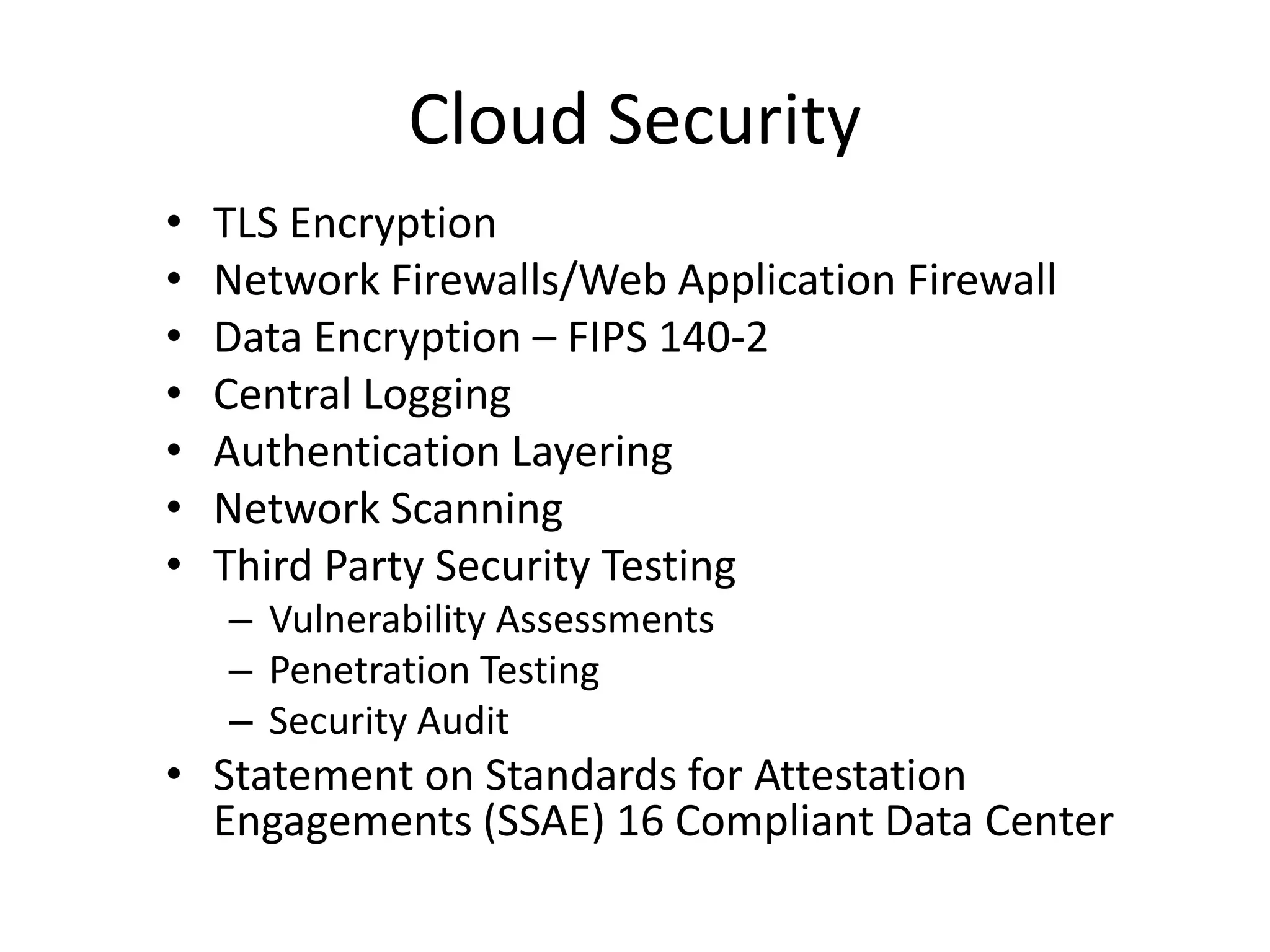 Cloud Security
• TLS Encryption
• Network Firewalls/Web Application Firewall
• Data Encryption – FIPS 140-2
• Central Logging
• Authentication Layering
• Network Scanning
• Third Party Security Testing
– Vulnerability Assessments
– Penetration Testing
– Security Audit
• Statement on Standards for Attestation
Engagements (SSAE) 16 Compliant Data Center
 
