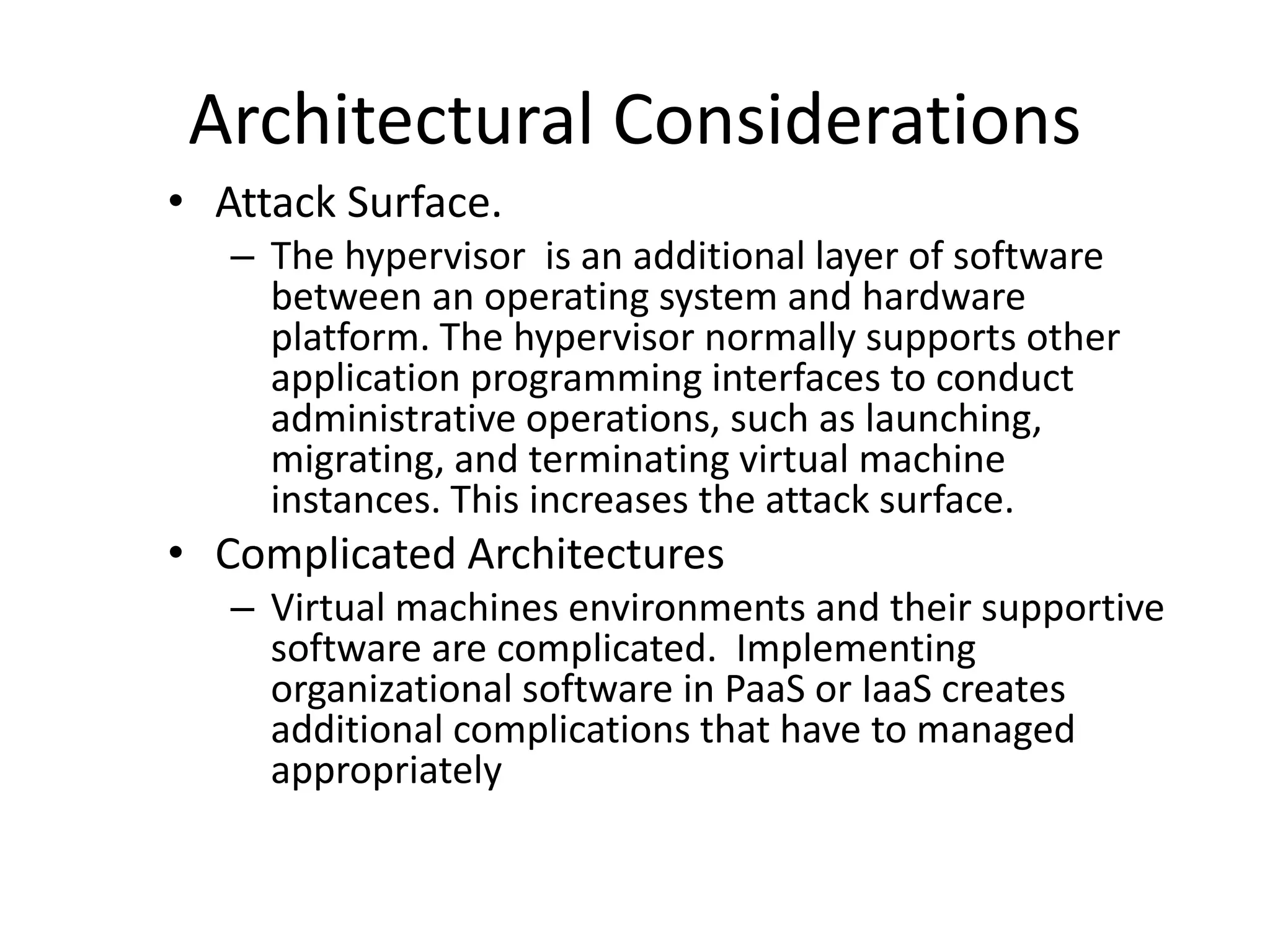 Architectural Considerations
• Attack Surface.
– The hypervisor is an additional layer of software
between an operating system and hardware
platform. The hypervisor normally supports other
application programming interfaces to conduct
administrative operations, such as launching,
migrating, and terminating virtual machine
instances. This increases the attack surface.
• Complicated Architectures
– Virtual machines environments and their supportive
software are complicated. Implementing
organizational software in PaaS or IaaS creates
additional complications that have to managed
appropriately
 