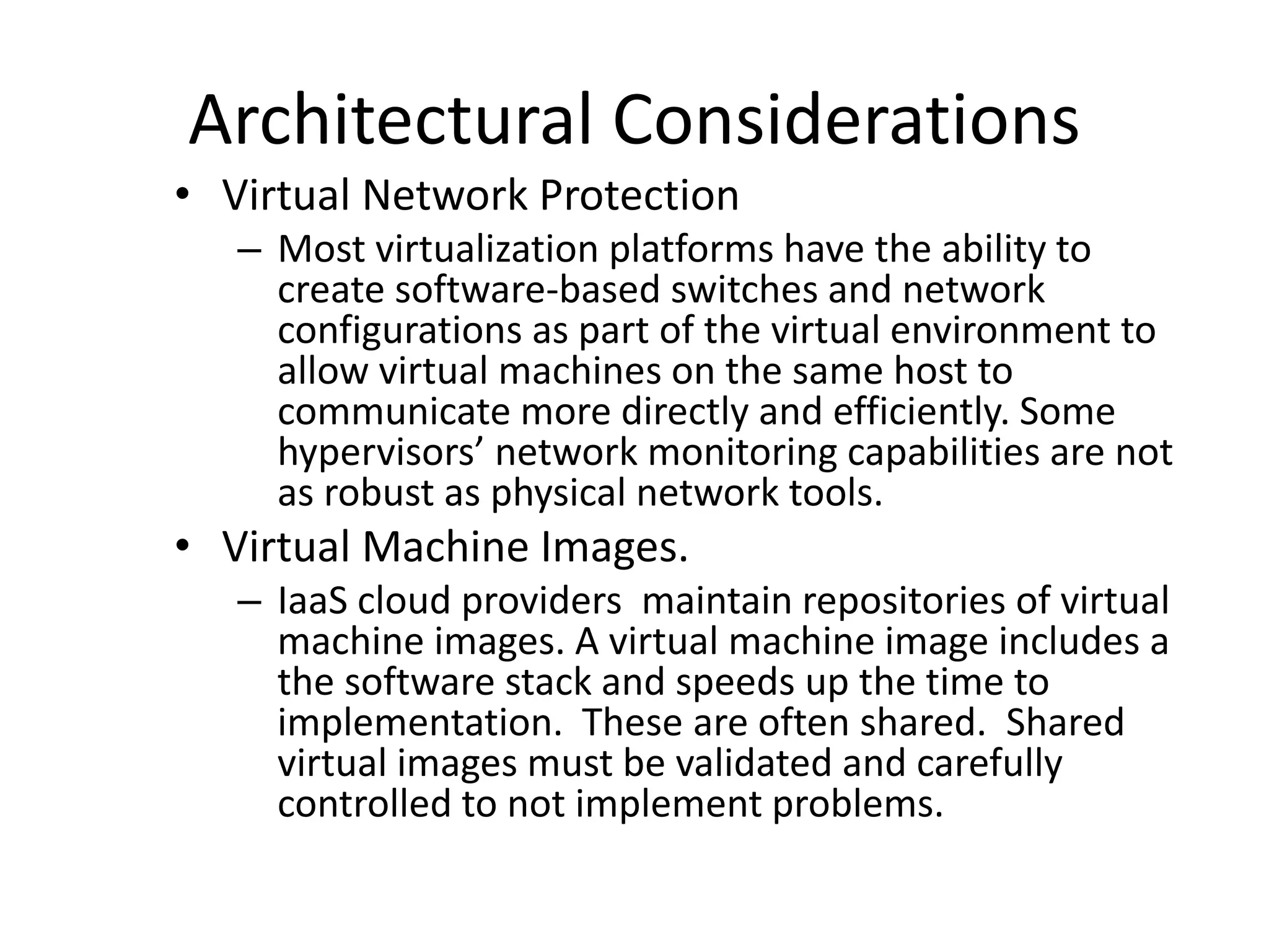 Architectural Considerations
• Virtual Network Protection
– Most virtualization platforms have the ability to
create software-based switches and network
configurations as part of the virtual environment to
allow virtual machines on the same host to
communicate more directly and efficiently. Some
hypervisors’ network monitoring capabilities are not
as robust as physical network tools.
• Virtual Machine Images.
– IaaS cloud providers maintain repositories of virtual
machine images. A virtual machine image includes a
the software stack and speeds up the time to
implementation. These are often shared. Shared
virtual images must be validated and carefully
controlled to not implement problems.
 