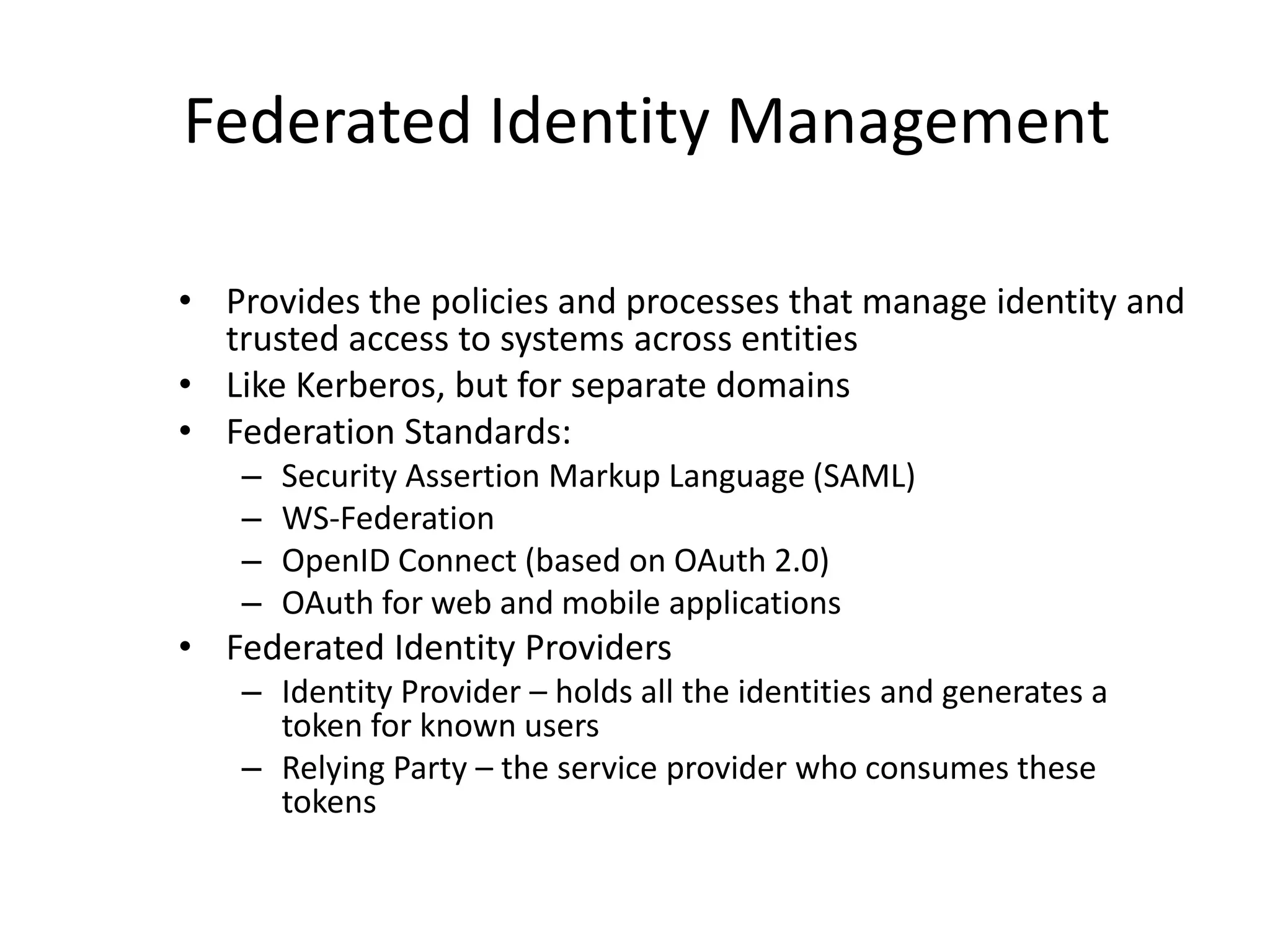 Federated Identity Management
• Provides the policies and processes that manage identity and
trusted access to systems across entities
• Like Kerberos, but for separate domains
• Federation Standards:
– Security Assertion Markup Language (SAML)
– WS-Federation
– OpenID Connect (based on OAuth 2.0)
– OAuth for web and mobile applications
• Federated Identity Providers
– Identity Provider – holds all the identities and generates a
token for known users
– Relying Party – the service provider who consumes these
tokens
 