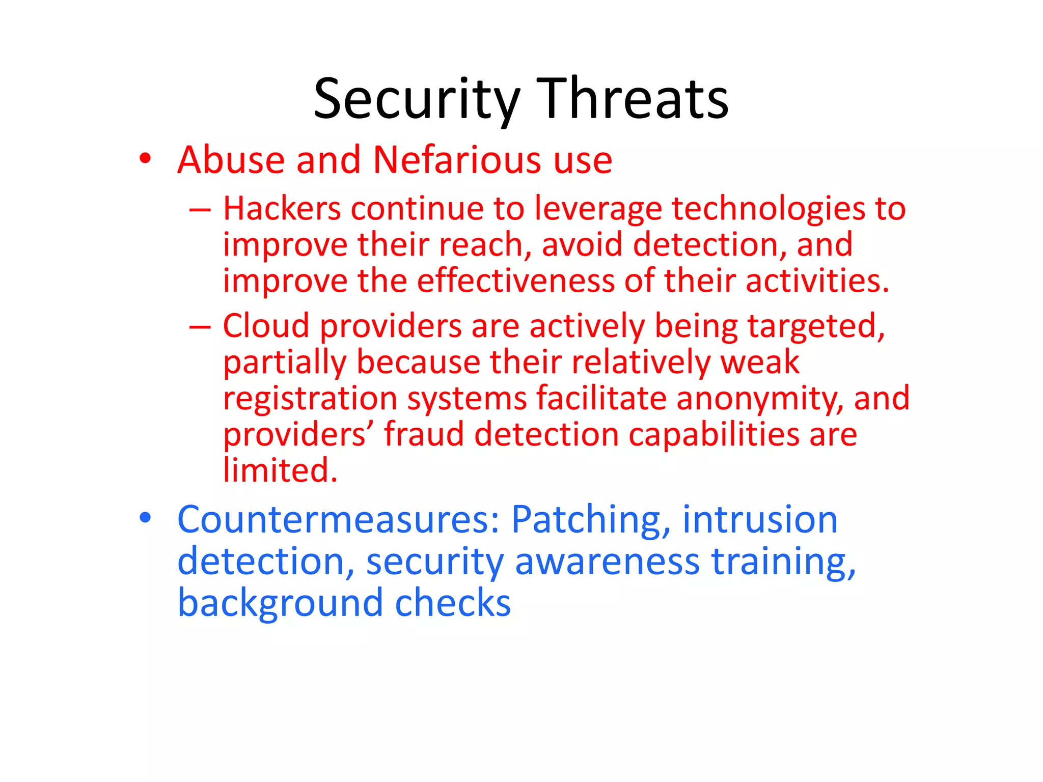 Security Threats
• Abuse and Nefarious use
– Hackers continue to leverage technologies to
improve their reach, avoid detection, and
improve the effectiveness of their activities.
– Cloud providers are actively being targeted,
partially because their relatively weak
registration systems facilitate anonymity, and
providers’ fraud detection capabilities are
limited.
• Countermeasures: Patching, intrusion
detection, security awareness training,
background checks
 