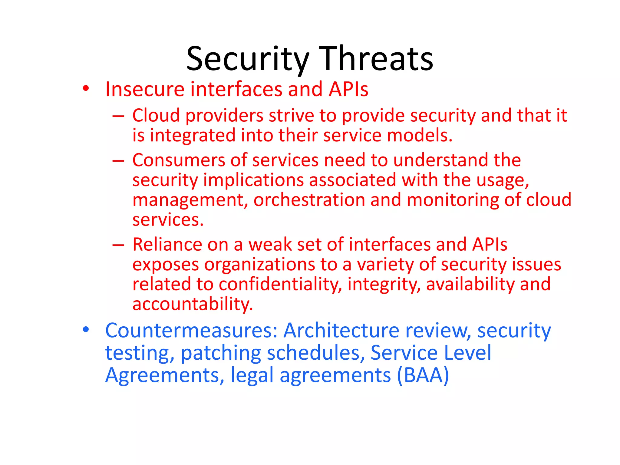 Security Threats
• Insecure interfaces and APIs
– Cloud providers strive to provide security and that it
is integrated into their service models.
– Consumers of services need to understand the
security implications associated with the usage,
management, orchestration and monitoring of cloud
services.
– Reliance on a weak set of interfaces and APIs
exposes organizations to a variety of security issues
related to confidentiality, integrity, availability and
accountability.
• Countermeasures: Architecture review, security
testing, patching schedules, Service Level
Agreements, legal agreements (BAA)
 