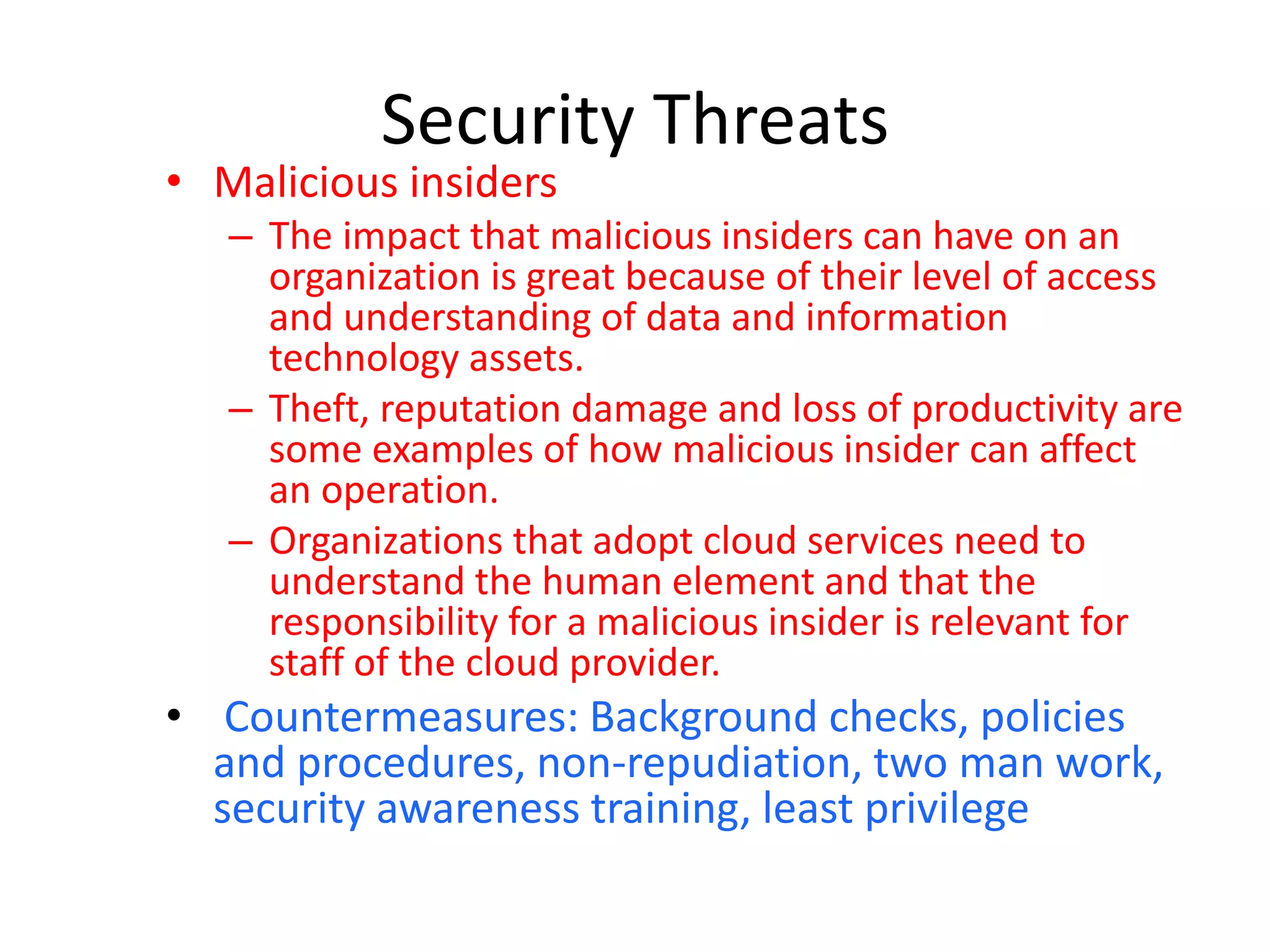 Security Threats
• Malicious insiders
– The impact that malicious insiders can have on an
organization is great because of their level of access
and understanding of data and information
technology assets.
– Theft, reputation damage and loss of productivity are
some examples of how malicious insider can affect
an operation.
– Organizations that adopt cloud services need to
understand the human element and that the
responsibility for a malicious insider is relevant for
staff of the cloud provider.
• Countermeasures: Background checks, policies
and procedures, non-repudiation, two man work,
security awareness training, least privilege
 