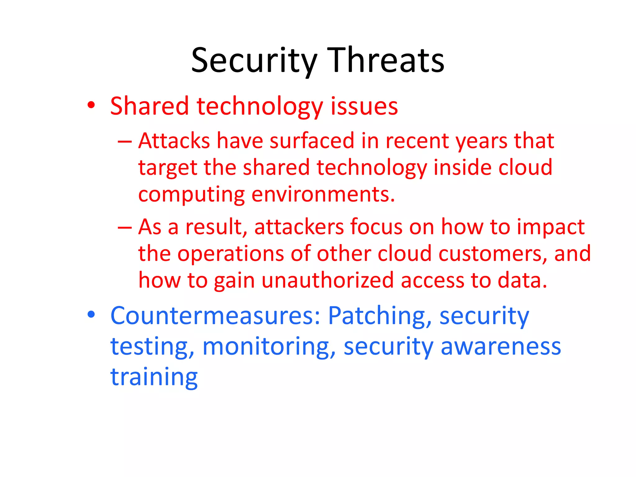 Security Threats
• Shared technology issues
– Attacks have surfaced in recent years that
target the shared technology inside cloud
computing environments.
– As a result, attackers focus on how to impact
the operations of other cloud customers, and
how to gain unauthorized access to data.
• Countermeasures: Patching, security
testing, monitoring, security awareness
training
 