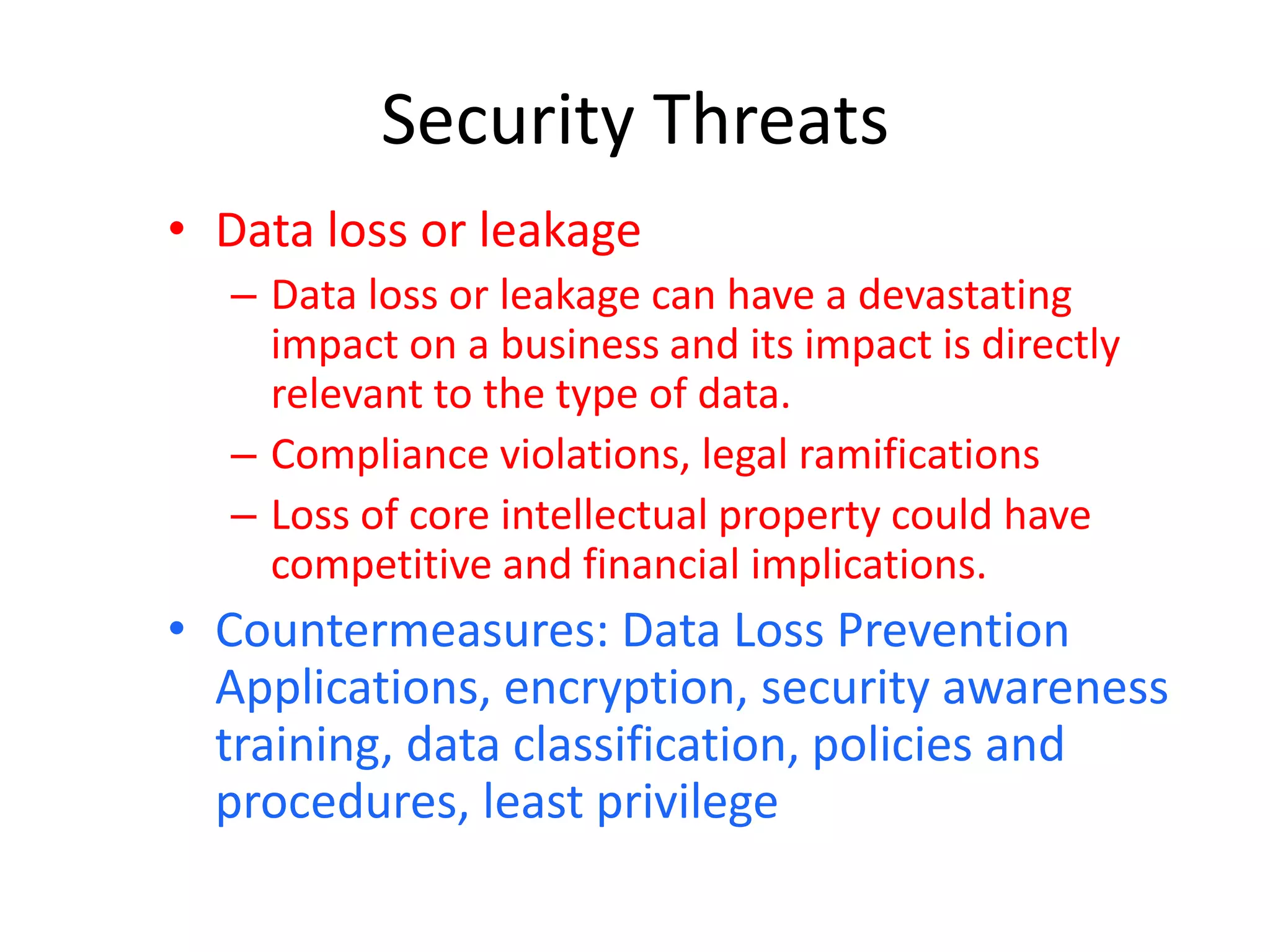 Security Threats
• Data loss or leakage
– Data loss or leakage can have a devastating
impact on a business and its impact is directly
relevant to the type of data.
– Compliance violations, legal ramifications
– Loss of core intellectual property could have
competitive and financial implications.
• Countermeasures: Data Loss Prevention
Applications, encryption, security awareness
training, data classification, policies and
procedures, least privilege
 