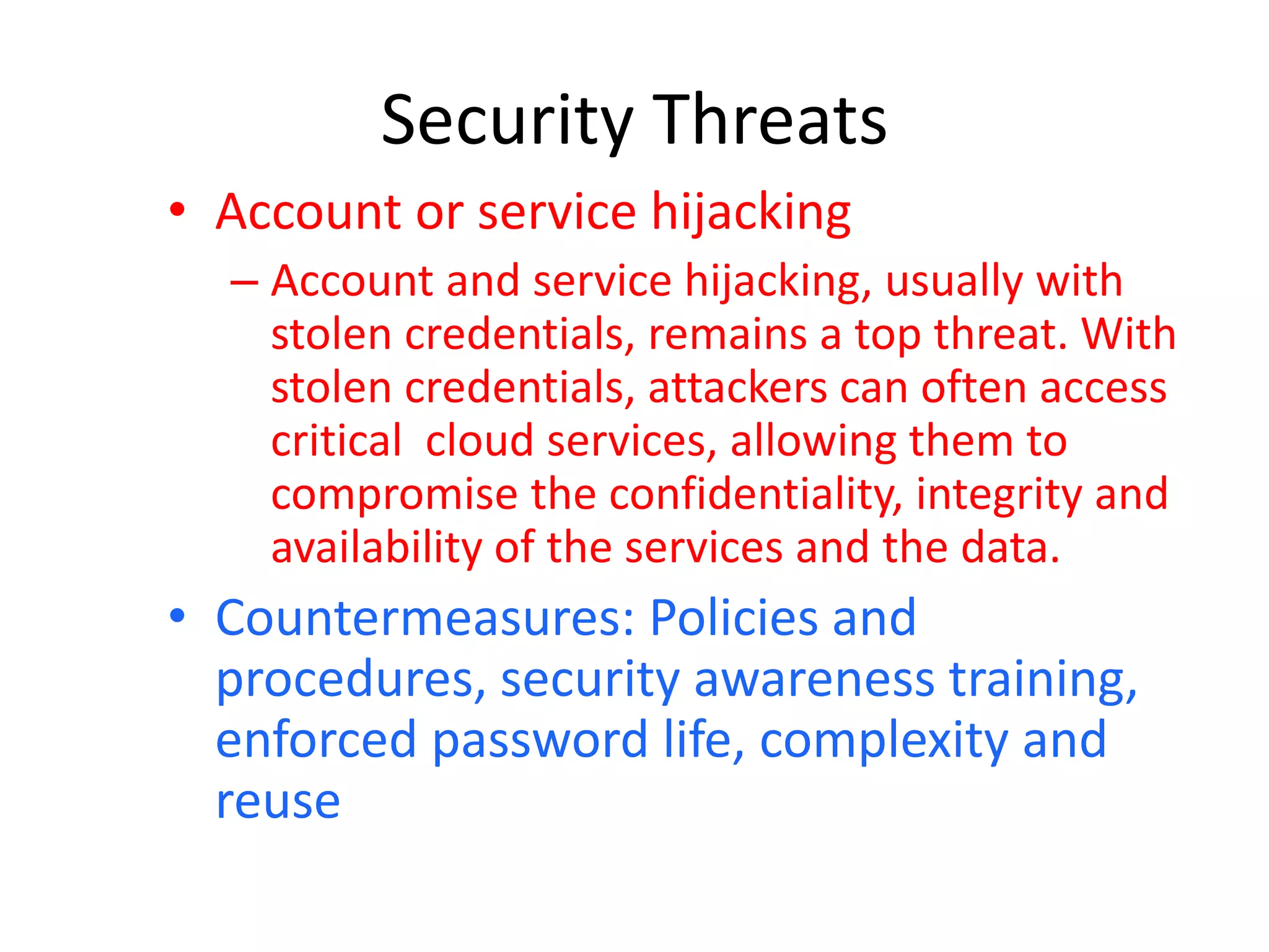 Security Threats
• Account or service hijacking
– Account and service hijacking, usually with
stolen credentials, remains a top threat. With
stolen credentials, attackers can often access
critical cloud services, allowing them to
compromise the confidentiality, integrity and
availability of the services and the data.
• Countermeasures: Policies and
procedures, security awareness training,
enforced password life, complexity and
reuse
 