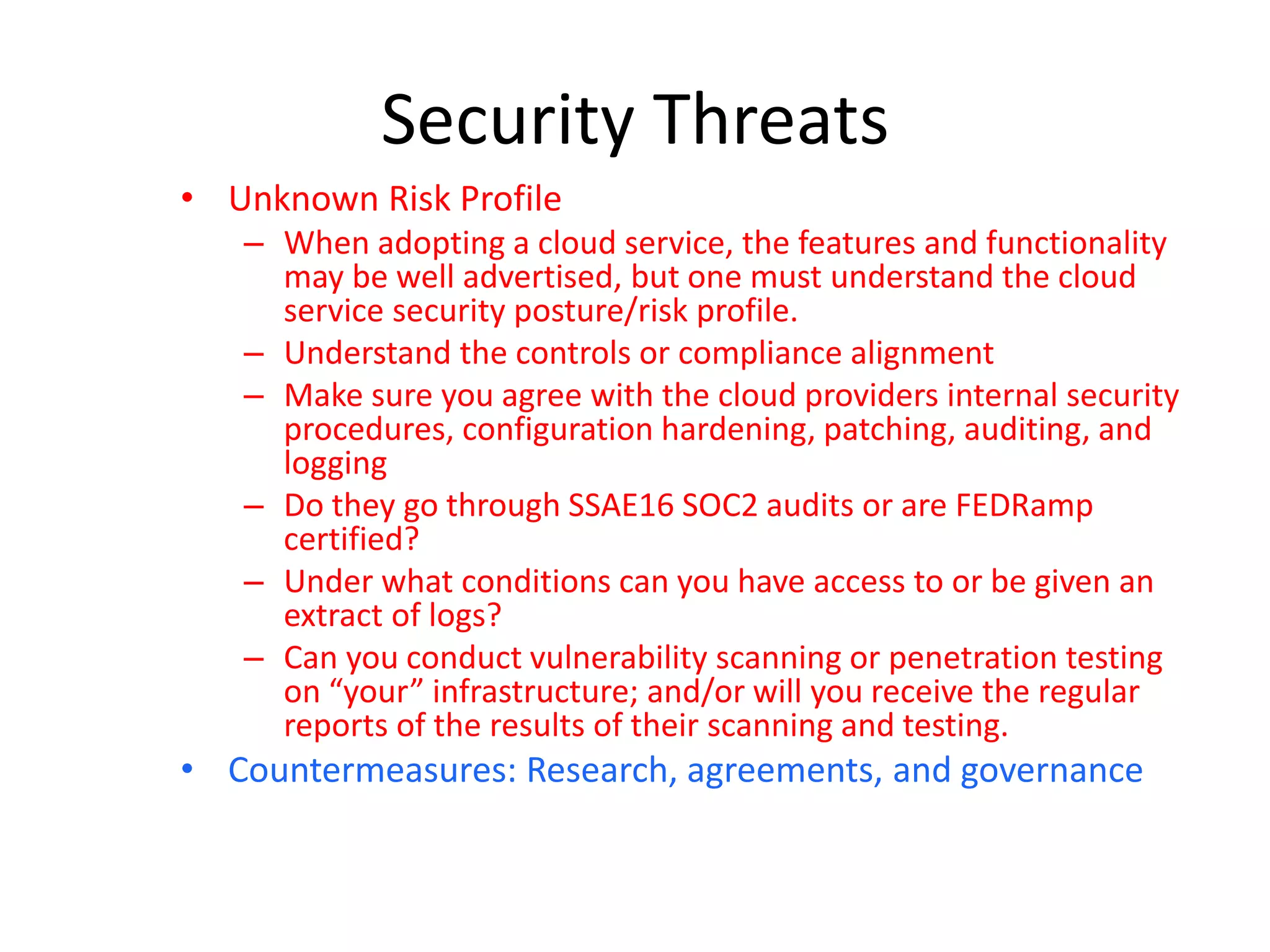 Security Threats
• Unknown Risk Profile
– When adopting a cloud service, the features and functionality
may be well advertised, but one must understand the cloud
service security posture/risk profile.
– Understand the controls or compliance alignment
– Make sure you agree with the cloud providers internal security
procedures, configuration hardening, patching, auditing, and
logging
– Do they go through SSAE16 SOC2 audits or are FEDRamp
certified?
– Under what conditions can you have access to or be given an
extract of logs?
– Can you conduct vulnerability scanning or penetration testing
on “your” infrastructure; and/or will you receive the regular
reports of the results of their scanning and testing.
• Countermeasures: Research, agreements, and governance
 