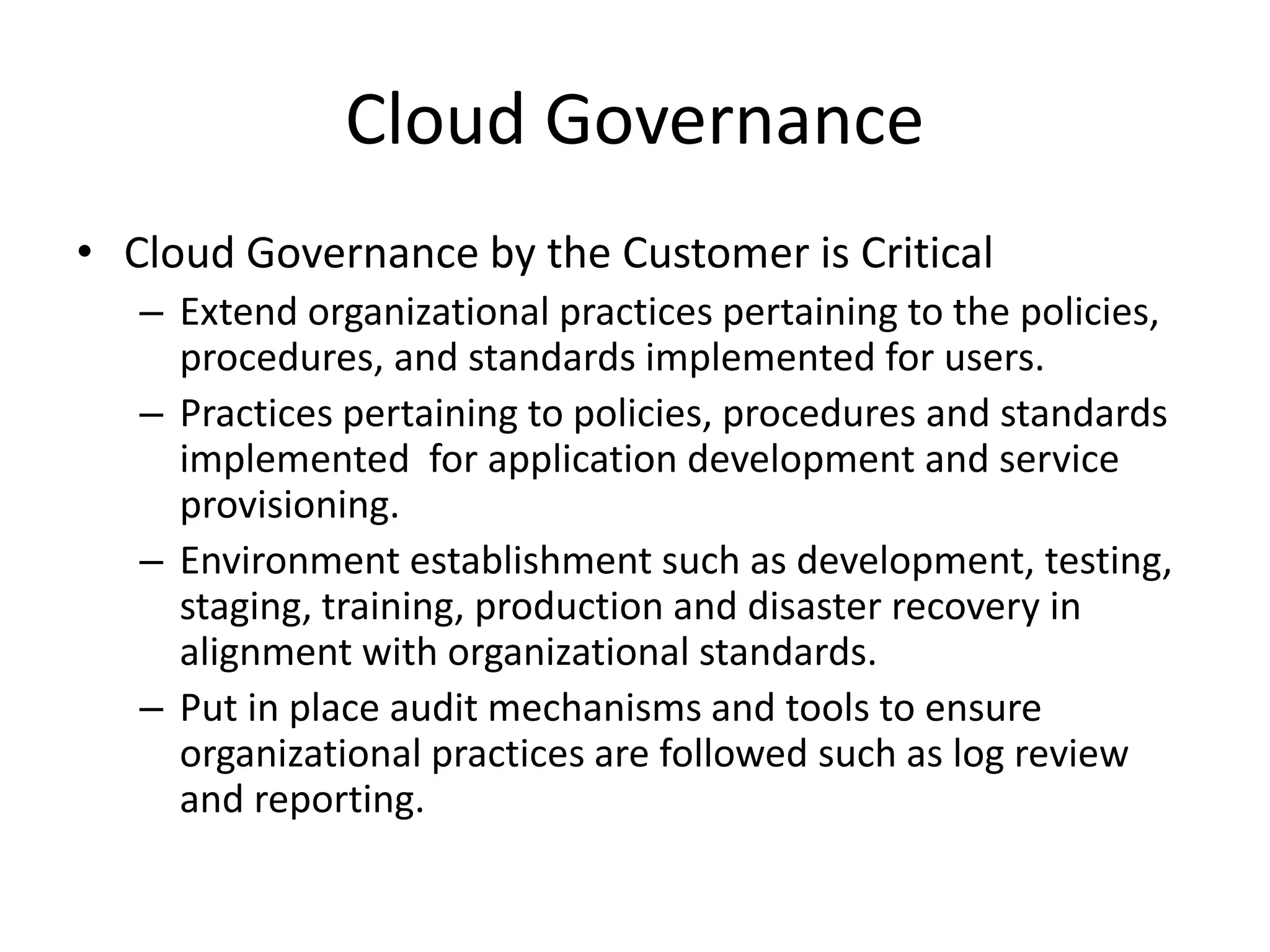 Cloud Governance
• Cloud Governance by the Customer is Critical
– Extend organizational practices pertaining to the policies,
procedures, and standards implemented for users.
– Practices pertaining to policies, procedures and standards
implemented for application development and service
provisioning.
– Environment establishment such as development, testing,
staging, training, production and disaster recovery in
alignment with organizational standards.
– Put in place audit mechanisms and tools to ensure
organizational practices are followed such as log review
and reporting.
 