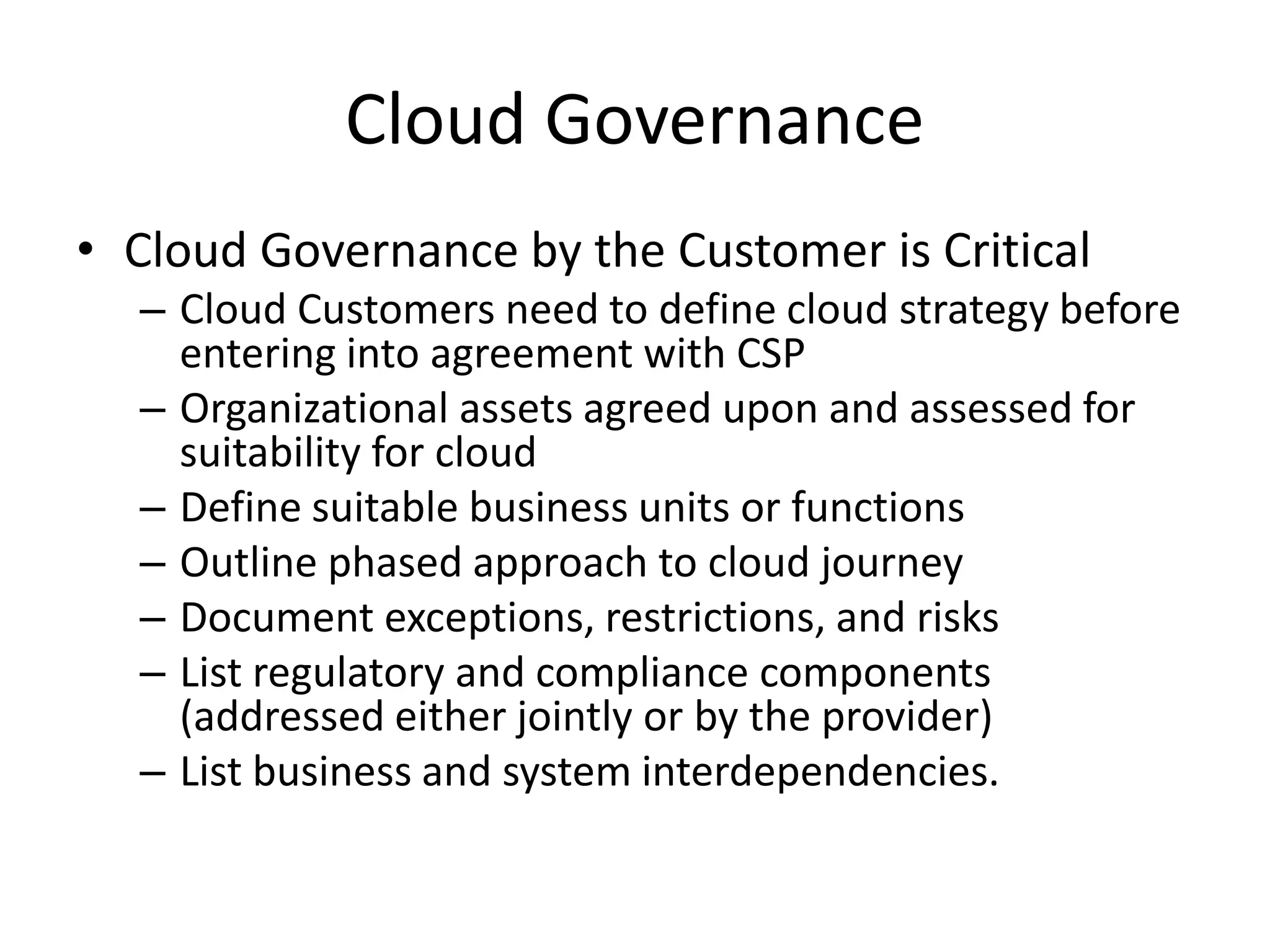 Cloud Governance
• Cloud Governance by the Customer is Critical
– Cloud Customers need to define cloud strategy before
entering into agreement with CSP
– Organizational assets agreed upon and assessed for
suitability for cloud
– Define suitable business units or functions
– Outline phased approach to cloud journey
– Document exceptions, restrictions, and risks
– List regulatory and compliance components
(addressed either jointly or by the provider)
– List business and system interdependencies.
 